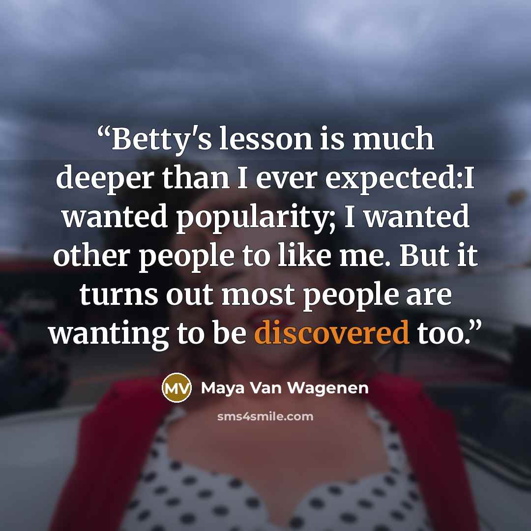 “Betty's lesson is much deeper than I ever expected:I wanted popularity; I wanted other people to like me. But it turns out most people are wanting to be discovered too.” quote by Maya Van Wagenen