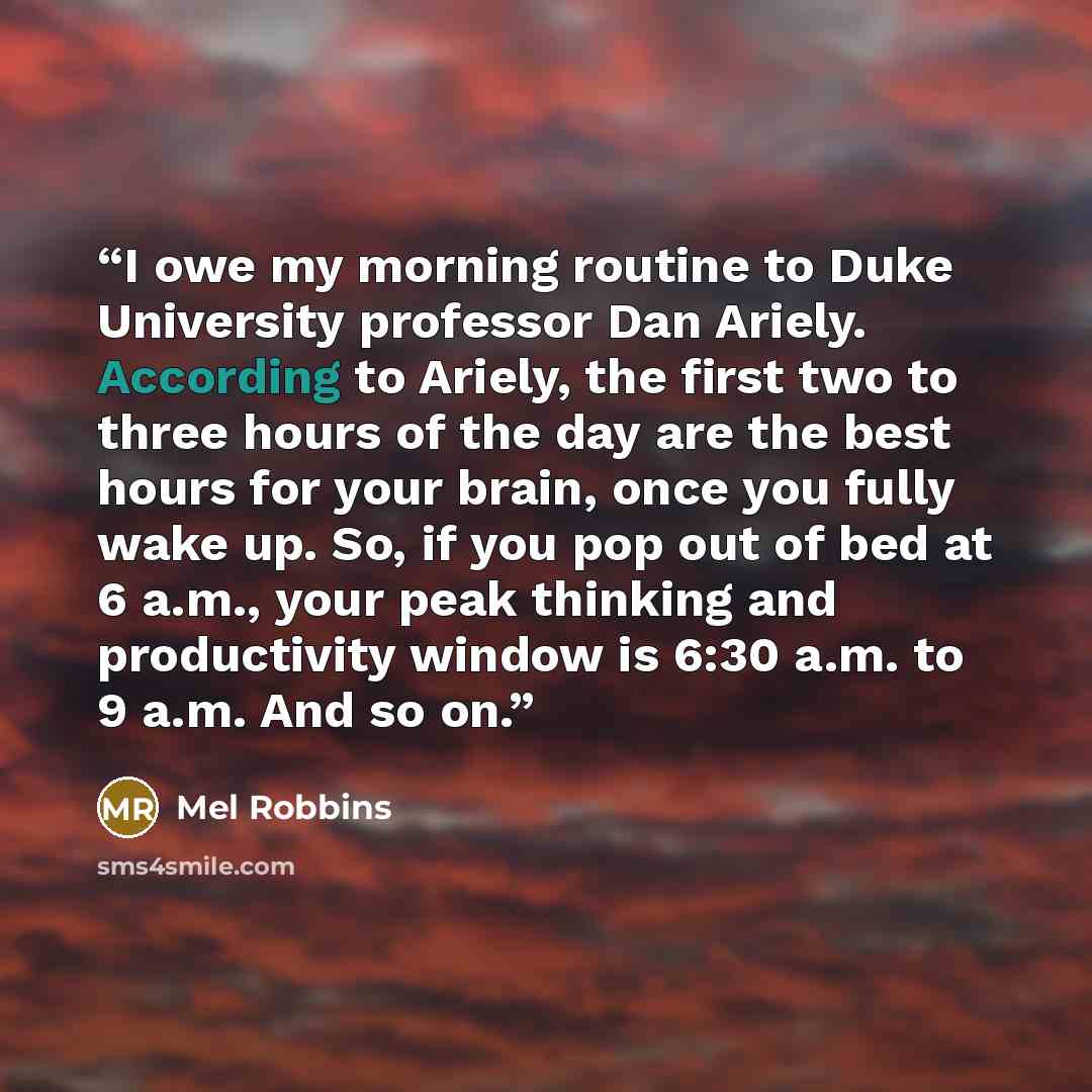 “I owe my morning routine to Duke University professor Dan Ariely. According to Ariely, the first two to three hours of the day are the best hours for your brain, once you fully wake up. So, if you pop out of bed at 6 a.m., your peak thinking and productivity window is 6:30 a.m. to 9 a.m. And so on.” quote by Mel Robbins