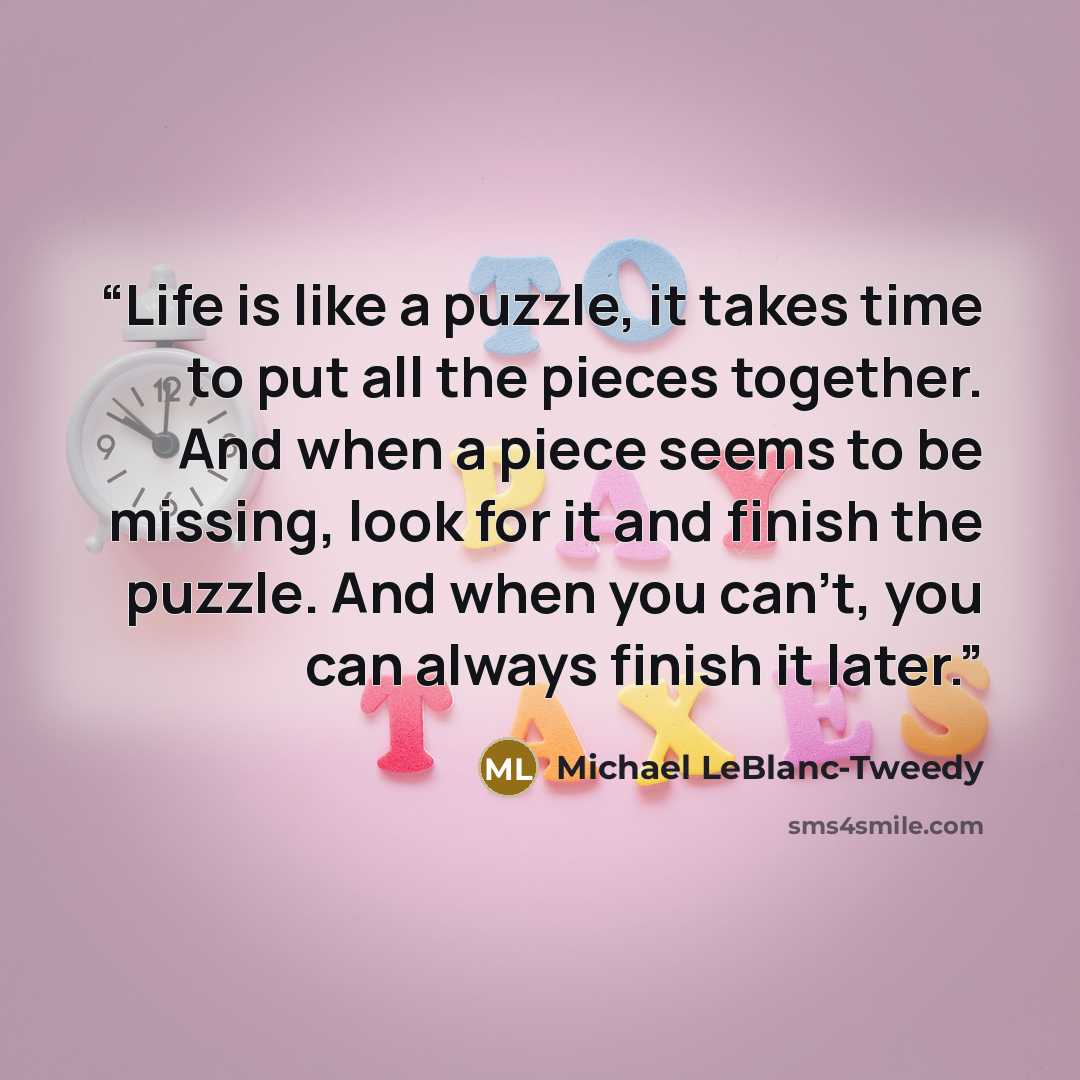 “Life is like a puzzle, it takes time to put all the pieces together. And when a piece seems to be missing, look for it and finish the puzzle. And when you can't, you can always finish it later.” quote by Michael LeBlanc-Tweedy
