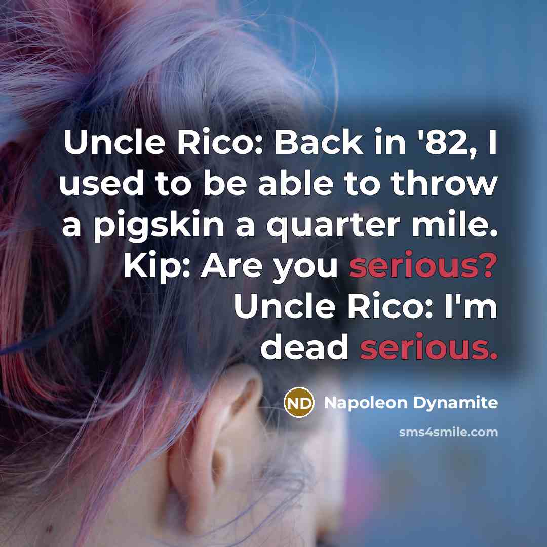 “Uncle Rico: Back in '82, I used to be able to throw a pigskin a quarter mile. Kip: Are you serious? Uncle Rico: I'm dead serious.” quote by Napoleon Dynamite