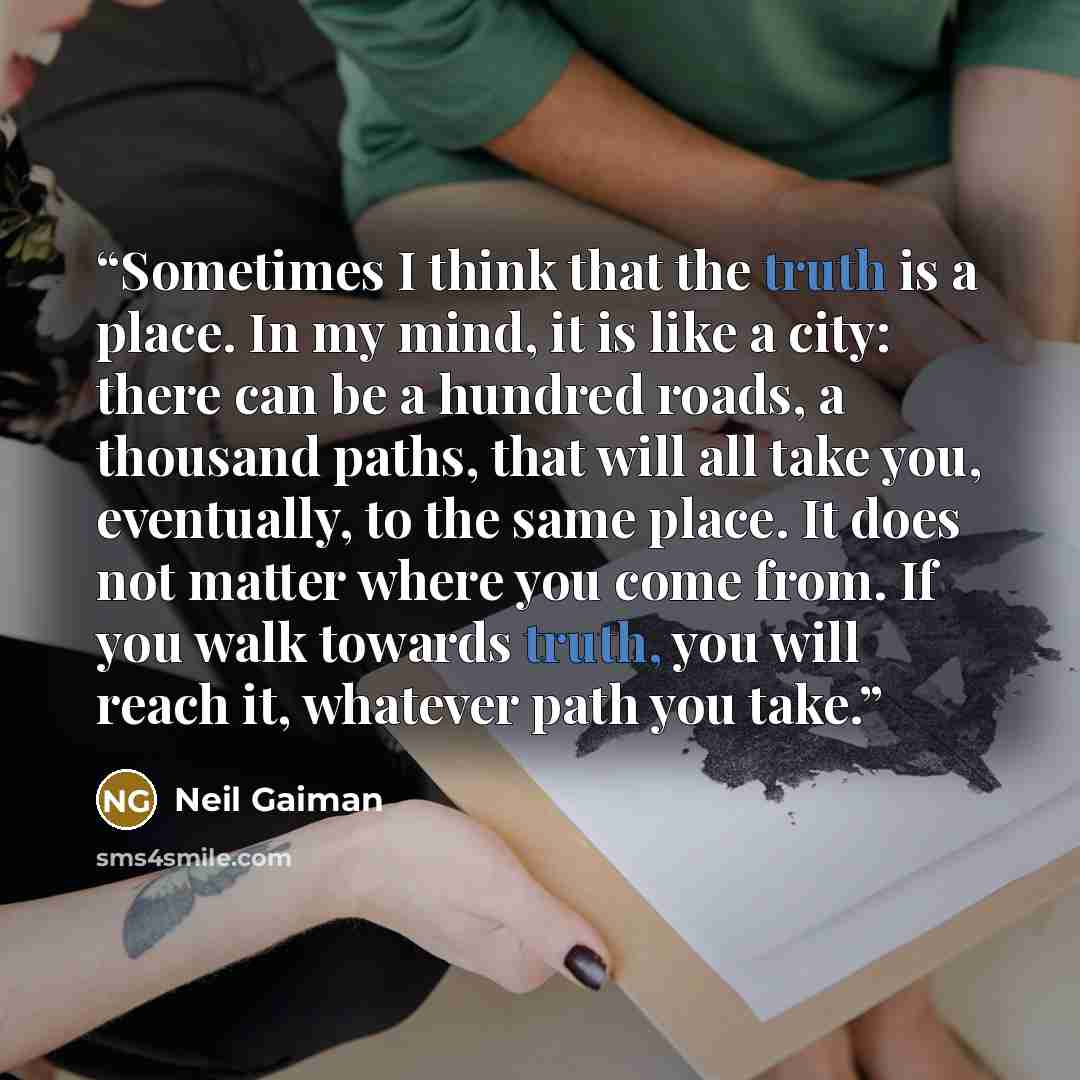 “Sometimes I think that the truth is a place. In my mind, it is like a city: there can be a hundred roads, a thousand paths, that will all take you, eventually, to the same place. It does not matter where you come from. If you walk towards truth, you will reach it, whatever path you take.” quote by Neil Gaiman