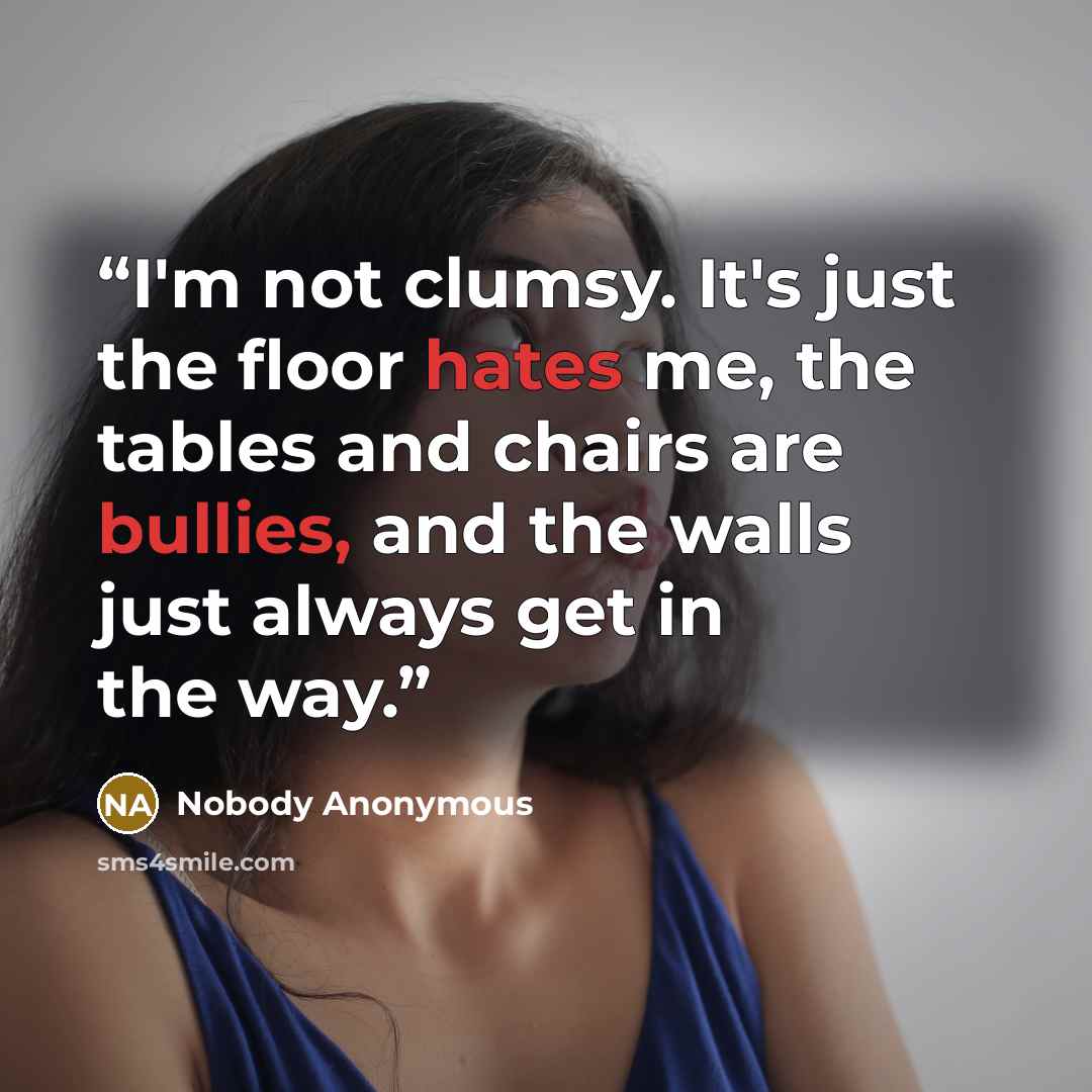 “I'm not clumsy. It's just the floor hates me, the tables and chairs are bullies, and the walls just always get in the way.” quote by Nobody Anonymous