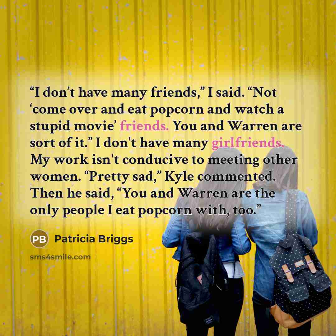 “I don’t have many friends,” I said. “Not ‘come over and eat popcorn and watch a stupid movie’ friends. You and Warren are sort of it.” I don't have many girlfriends. My work isn't conducive to meeting other women. “Pretty sad,” Kyle commented. Then he said, “You and Warren are the only people I…” quote by Patricia Briggs