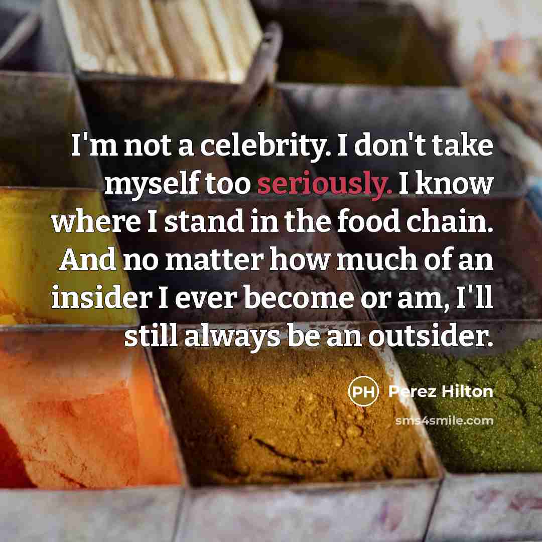 “I'm not a celebrity. I don't take myself too seriously. I know where I stand in the food chain. And no matter how much of an insider I ever become or am, I'll still always be an outsider.” quote by Perez Hilton