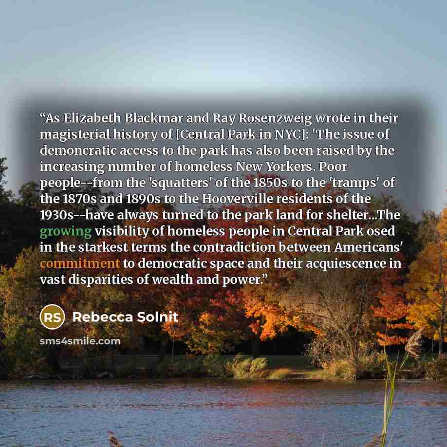 “As Elizabeth Blackmar and Ray Rosenzweig wrote in their magisterial history of [Central Park in NYC]: 'The issue of demoncratic access to the park has also been raised by the increasing number of homeless New Yorkers. Poor people--from the 'squatters' of the 1850s to the 'tramps' of the 1870s and…” quote by Rebecca Solnit