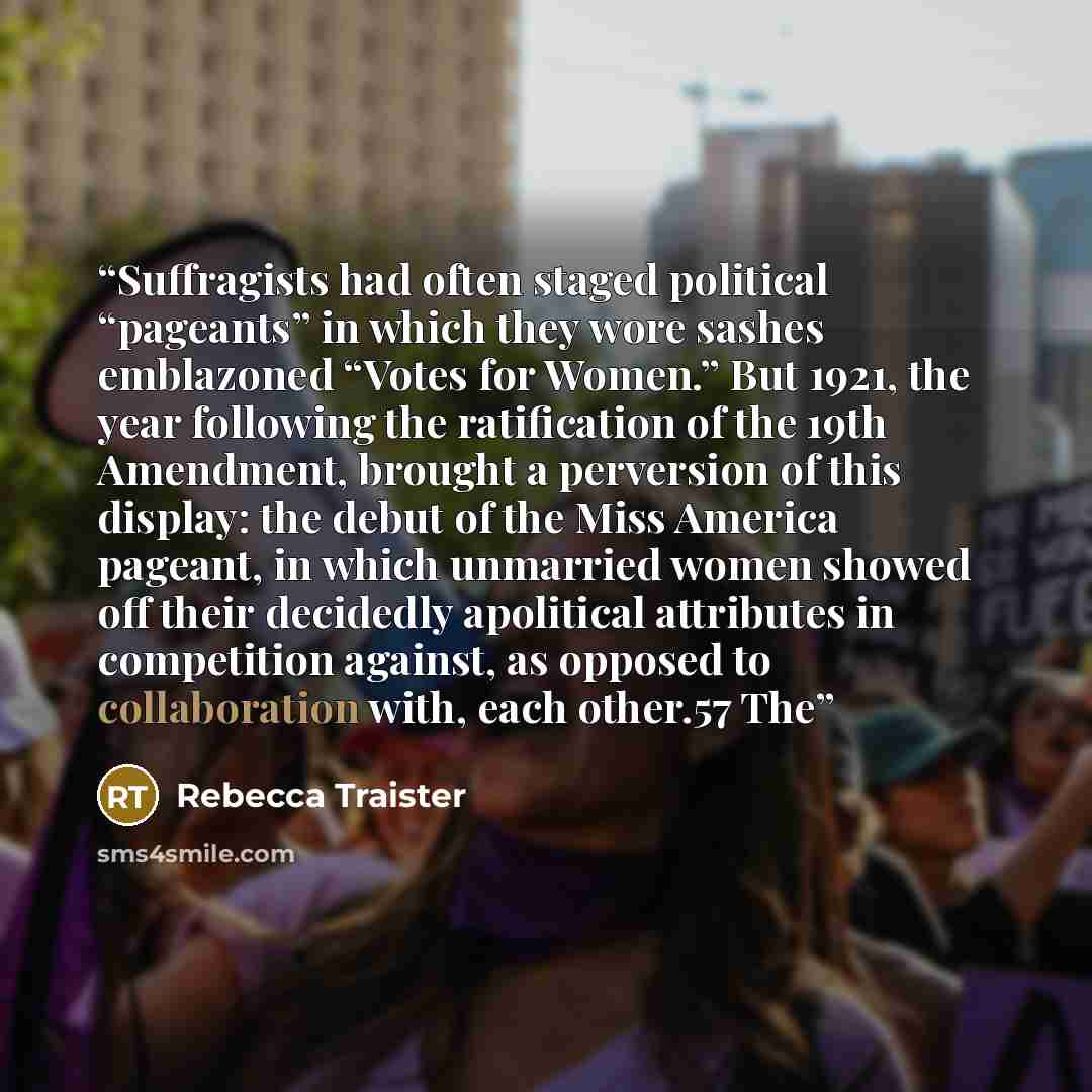 “Suffragists had often staged political “pageants” in which they wore sashes emblazoned “Votes for Women.” But 1921, the year following the ratification of the 19th Amendment, brought a perversion of this display: the debut of the Miss America pageant, in which unmarried women showed off their…” quote by Rebecca Traister