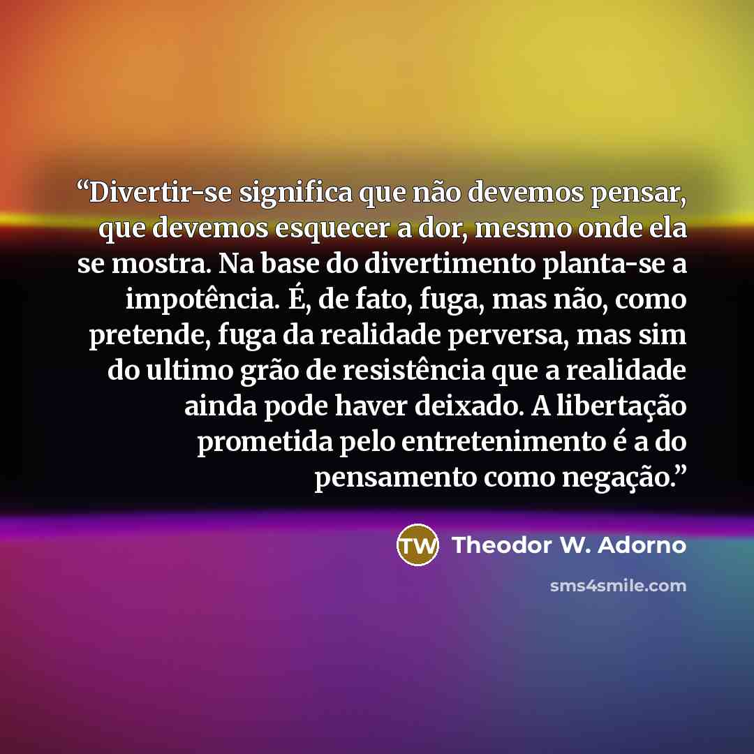 “Divertir-se significa que não devemos pensar, que devemos esquecer a dor, mesmo onde ela se mostra. Na base do divertimento planta-se a impotência. É, de fato, fuga, mas não, como pretende, fuga da realidade perversa, mas sim do ultimo grão de resistência que a realidade ainda pode haver deixado…” quote by Theodor W. Adorno