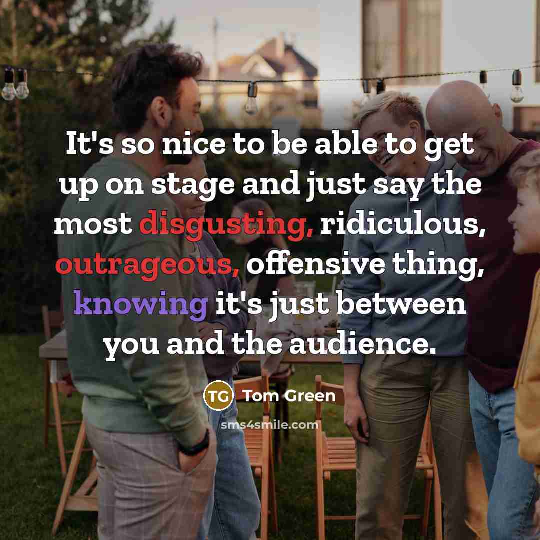 “It's so nice to be able to get up on stage and just say the most disgusting, ridiculous, outrageous, offensive thing, knowing it's just between you and the audience.” quote by Tom Green