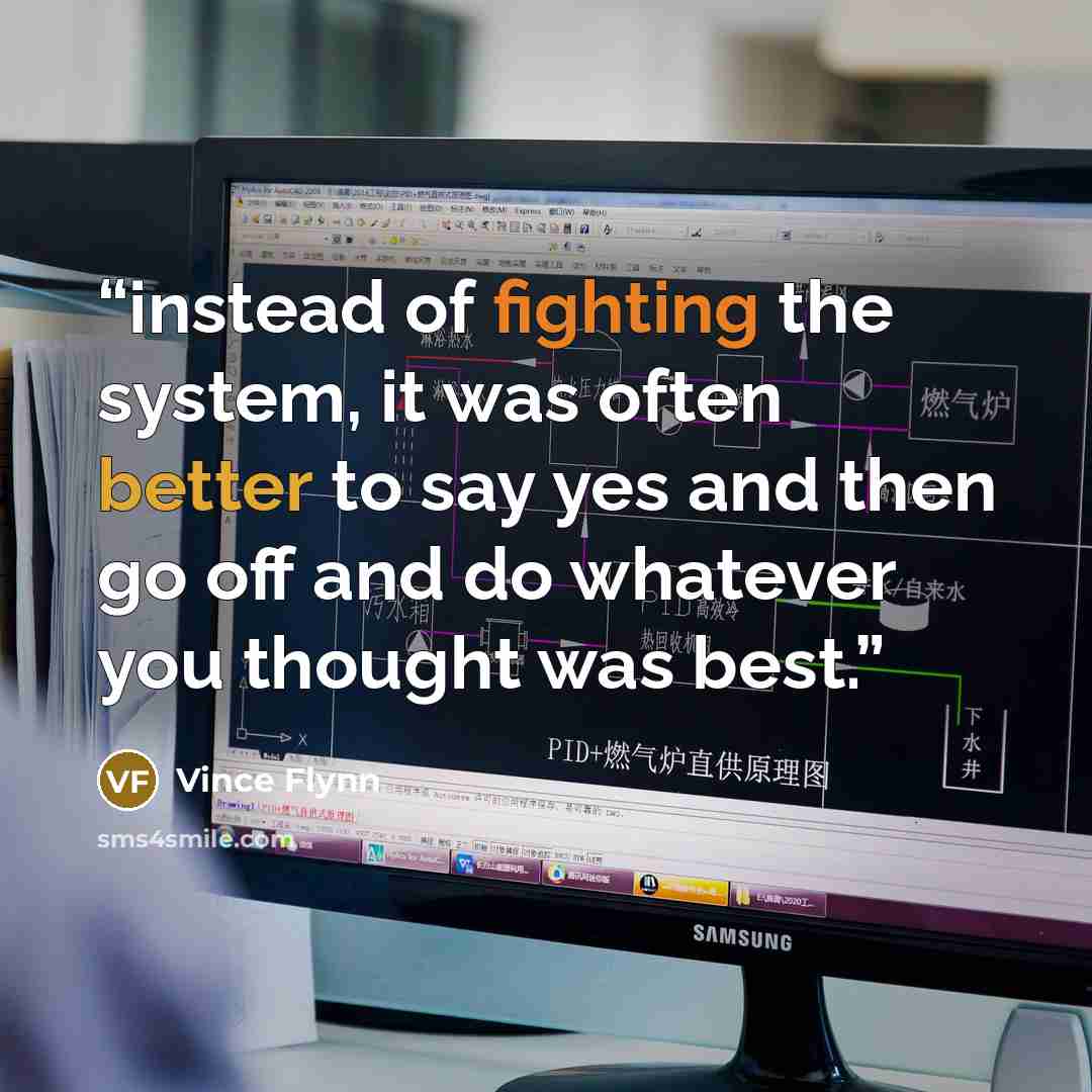 “instead of fighting the system, it was often better to say yes and then go off and do whatever you thought was best.” quote by Vince Flynn