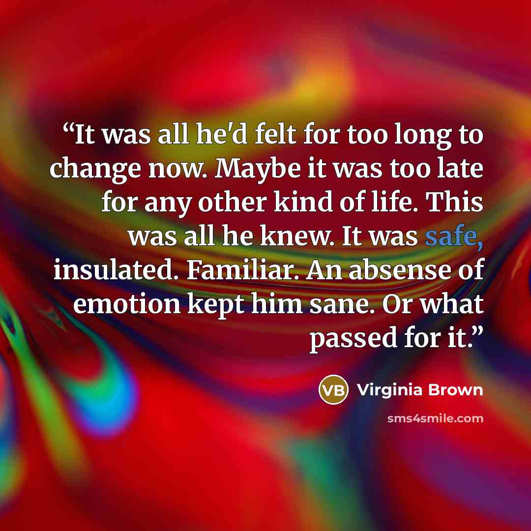 “It was all he'd felt for too long to change now. Maybe it was too late for any other kind of life. This was all he knew. It was safe, insulated. Familiar. An absense of emotion kept him sane. Or what passed for it.” quote by Virginia Brown