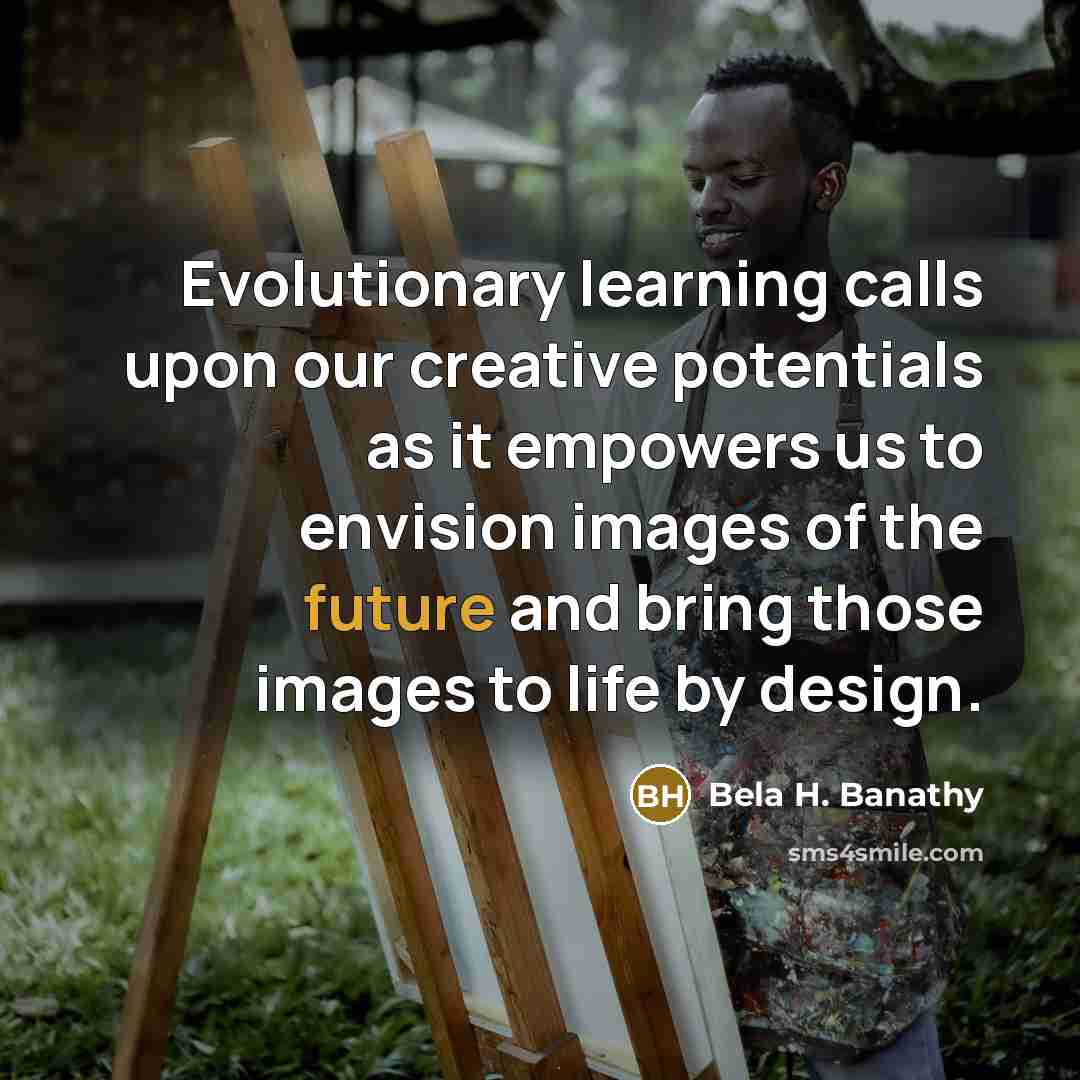 “Evolutionary learning calls upon our creative potentials as it empowers us to envision images of the future and bring those images to life by design.” quote by Bela H. Banathy