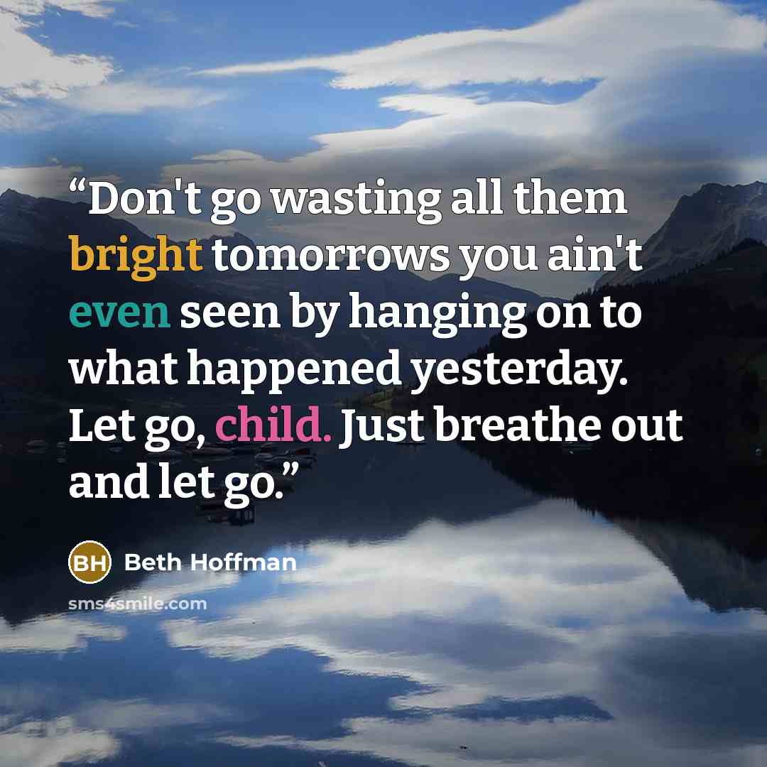 “Don't go wasting all them bright tomorrows you ain't even seen by hanging on to what happened yesterday. Let go, child. Just breathe out and let go.” quote by Beth Hoffman