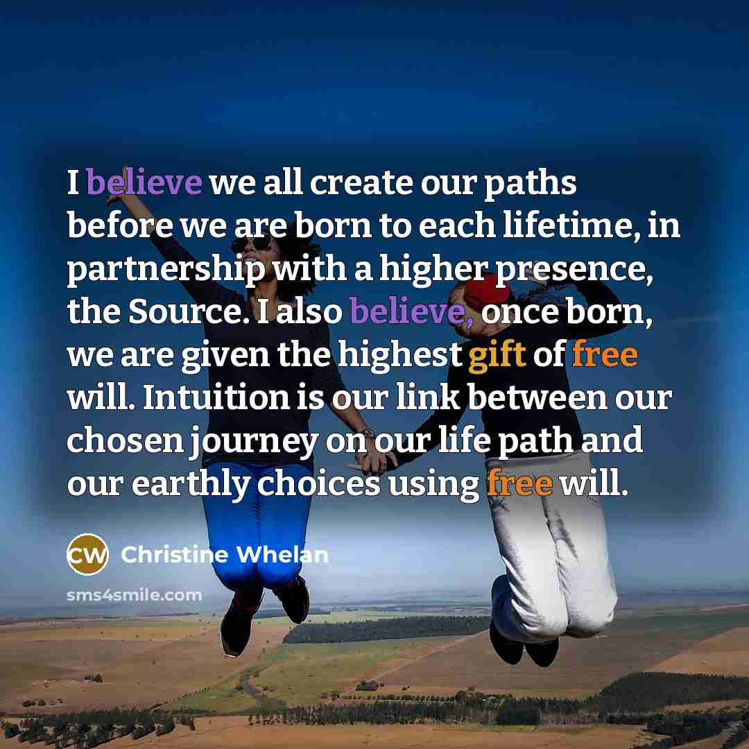 “I believe we all create our paths before we are born to each lifetime, in partnership with a higher presence, the Source. I also believe, once born, we are given the highest gift of free will. Intuition is our link between our chosen journey on our life path and our earthly choices using free will.” quote by Christine Whelan
