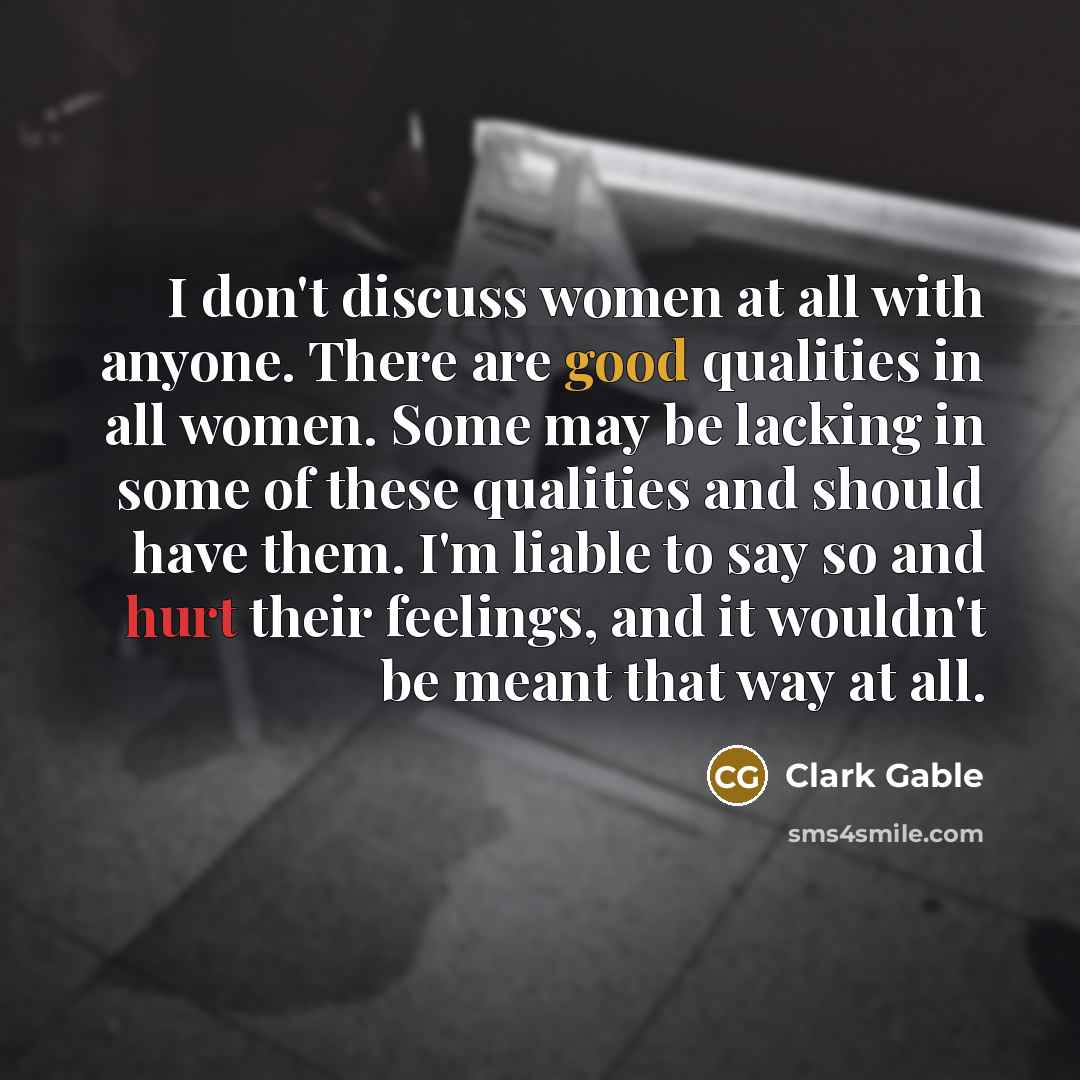 “I don't discuss women at all with anyone. There are good qualities in all women. Some may be lacking in some of these qualities and should have them. I'm liable to say so and hurt their feelings, and it wouldn't be meant that way at all.” quote by Clark Gable