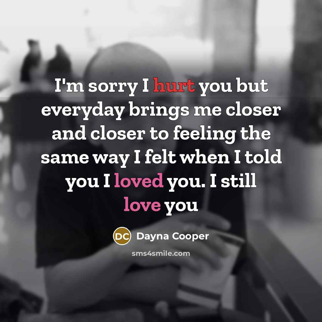 “I'm sorry I hurt you but everyday brings me closer and closer to feeling the same way I felt when I told you I loved you. I still love you” quote by Dayna Cooper