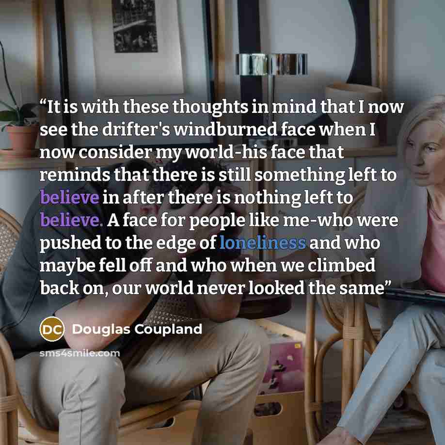 “It is with these thoughts in mind that I now see the drifter's windburned face when I now consider my world-his face that reminds that there is still something left to believe in after there is nothing left to believe. A face for people like me-who were pushed to the edge of loneliness and who…” quote by Douglas Coupland