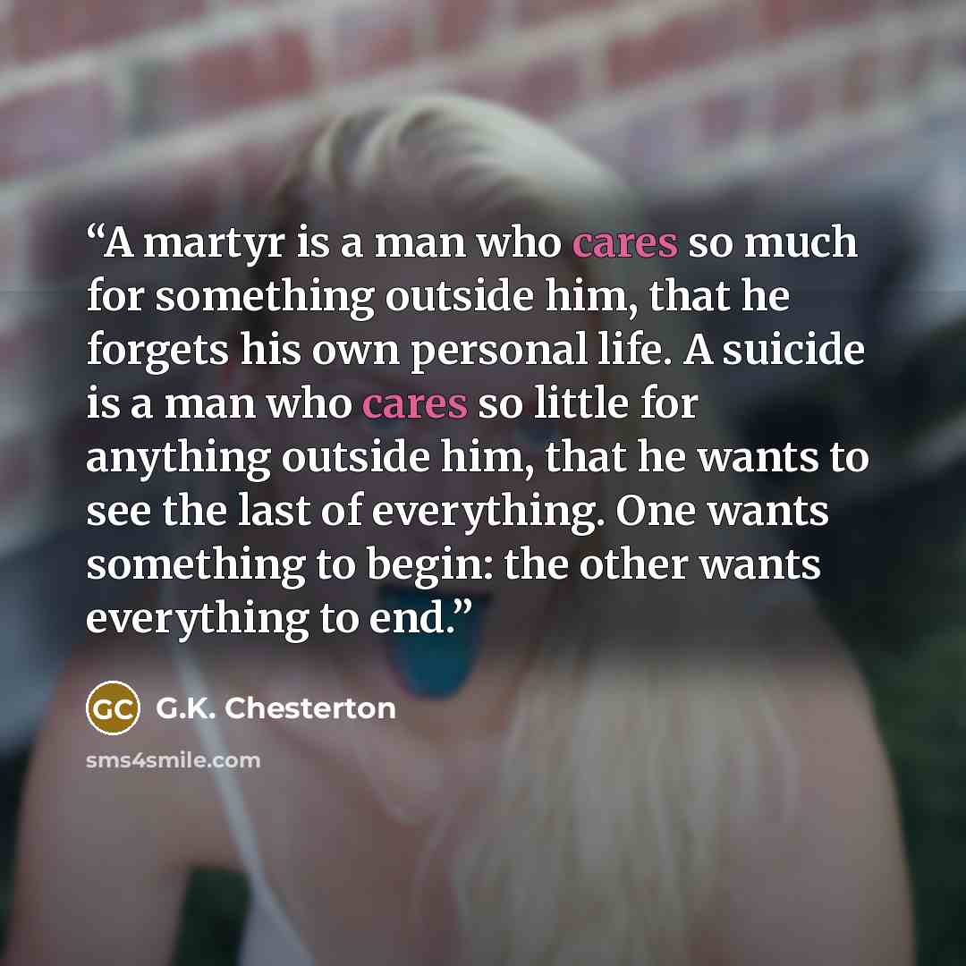 “A martyr is a man who cares so much for something outside him, that he forgets his own personal life. A suicide is a man who cares so little for anything outside him, that he wants to see the last of everything. One wants something to begin: the other wants everything to end.” quote by G.K. Chesterton