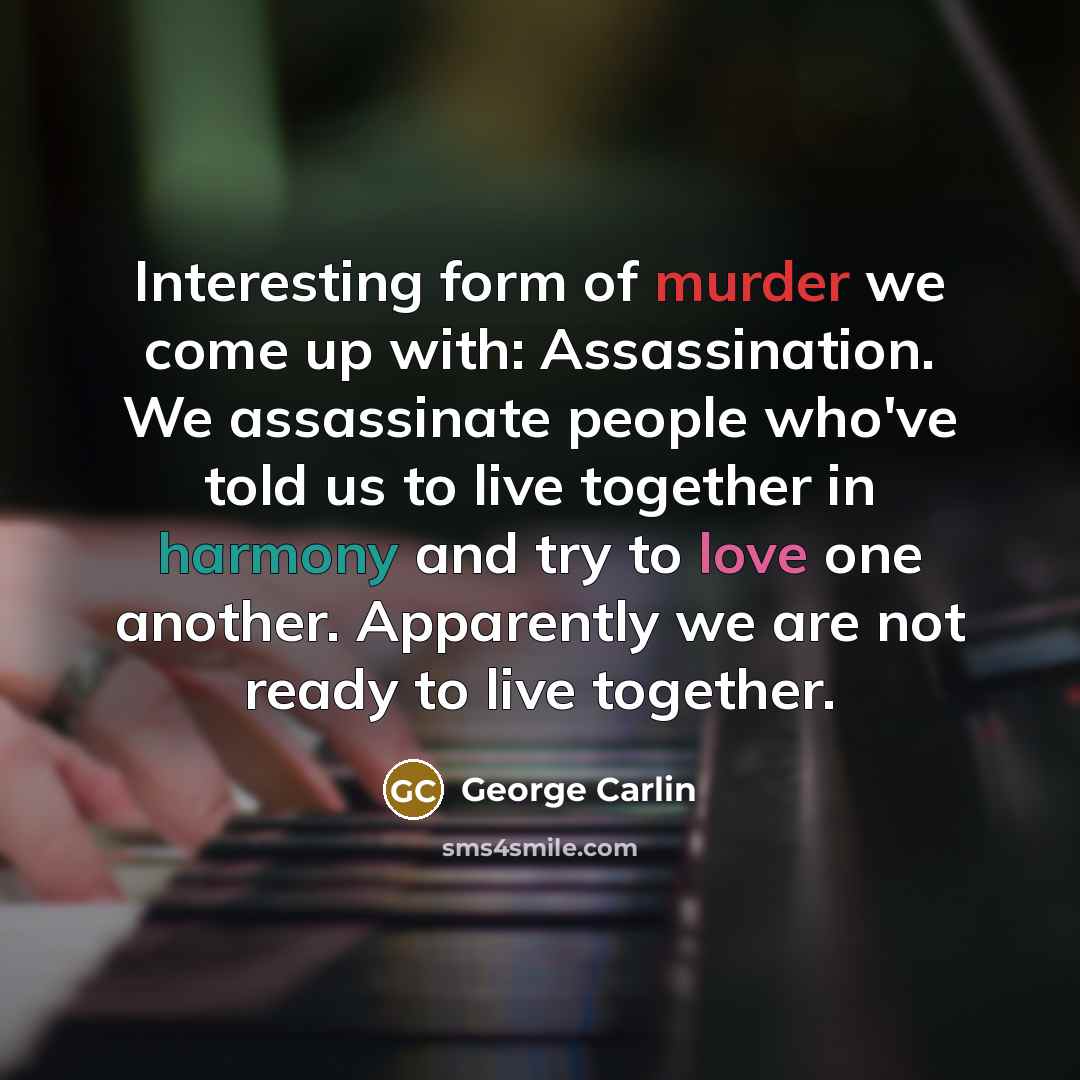 “Interesting form of murder we come up with: Assassination. We assassinate people who've told us to live together in harmony and try to love one another. Apparently we are not ready to live together.” quote by George Carlin