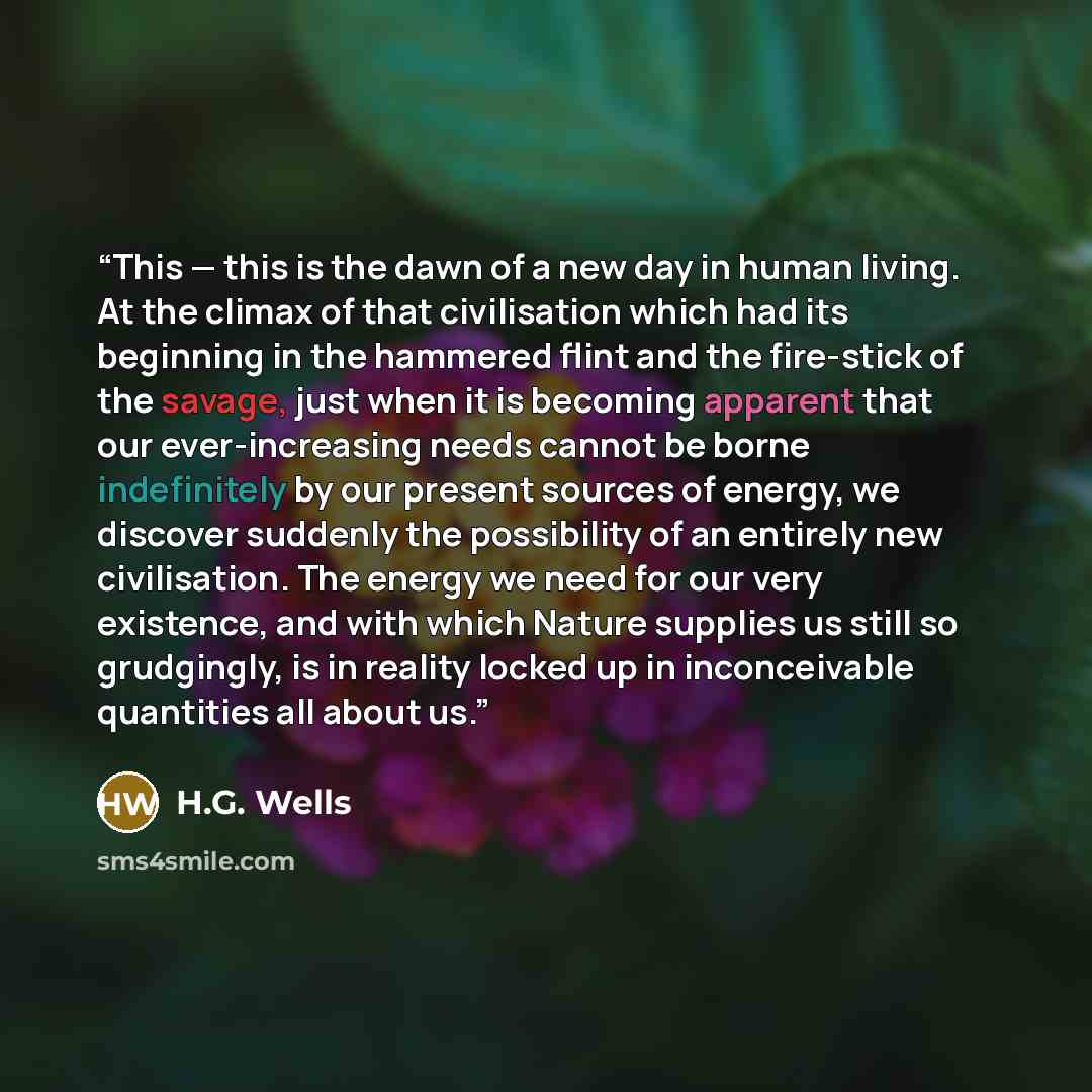 “This — this is the dawn of a new day in human living. At the climax of that civilisation which had its beginning in the hammered flint and the fire-stick of the savage, just when it is becoming apparent that our ever-increasing needs cannot be borne indefinitely by our present sources of energy…” quote by H.G. Wells