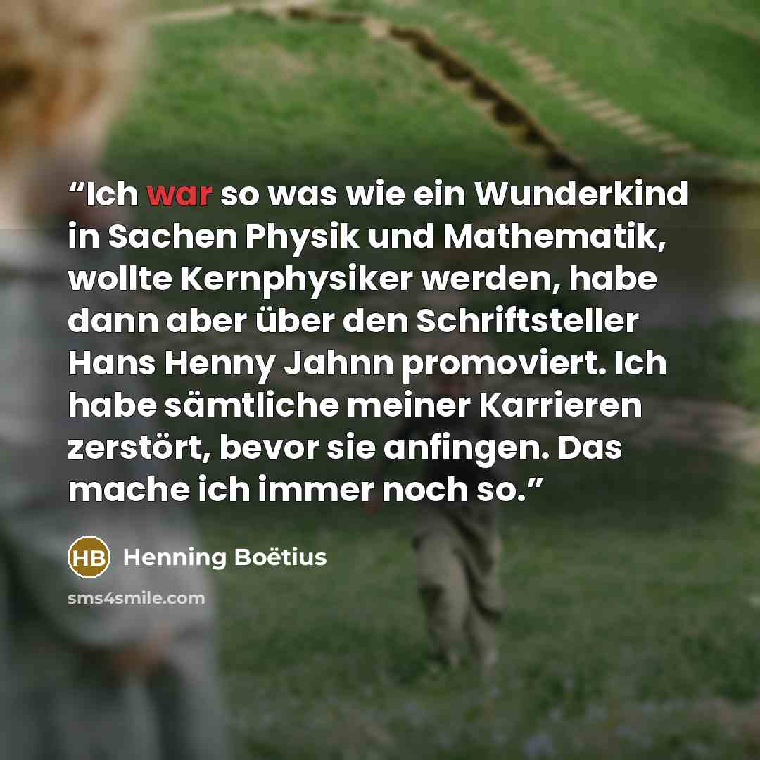 “Ich war so was wie ein Wunderkind in Sachen Physik und Mathematik, wollte Kernphysiker werden, habe dann aber über den Schriftsteller Hans Henny Jahnn promoviert. Ich habe sämtliche meiner Karrieren zerstört, bevor sie anfingen. Das mache ich immer noch so.” quote by Henning Boëtius