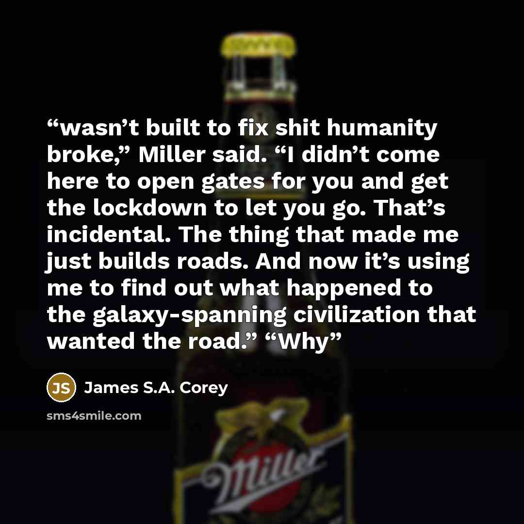 “wasn’t built to fix shit humanity broke,” Miller said. “I didn’t come here to open gates for you and get the lockdown to let you go. That’s incidental. The thing that made me just builds roads. And now it’s using me to find out what happened to the galaxy-spanning civilization that wanted the…” quote by James S.A. Corey