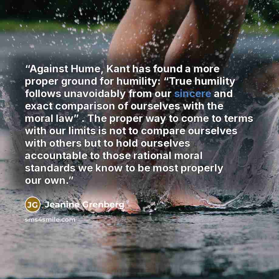 “Against Hume, Kant has found a more proper ground for humility: “True humility follows unavoidably from our sincere and exact comparison of ourselves with the moral law” . The proper way to come to terms with our limits is not to compare ourselves with others but to hold ourselves accountable to…” quote by Jeanine Grenberg