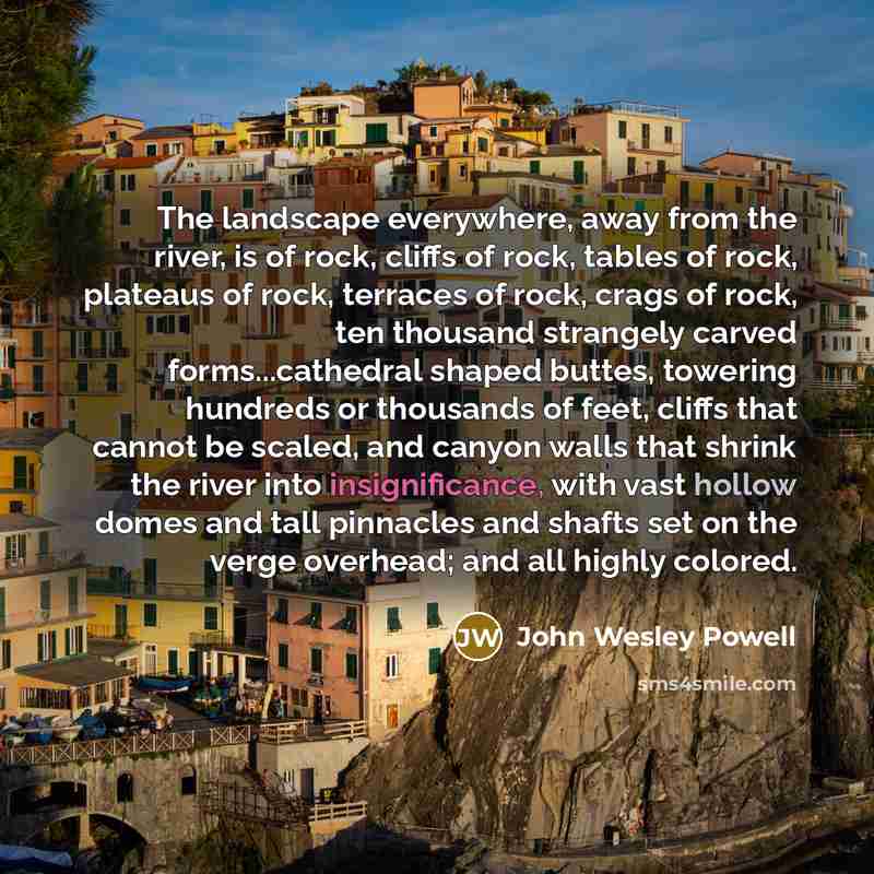 “The landscape everywhere, away from the river, is of rock, cliffs of rock, tables of rock, plateaus of rock, terraces of rock, crags of rock, ten thousand strangely carved forms...cathedral shaped buttes, towering hundreds or thousands of feet, cliffs that cannot be scaled, and canyon walls that…” quote by John Wesley Powell