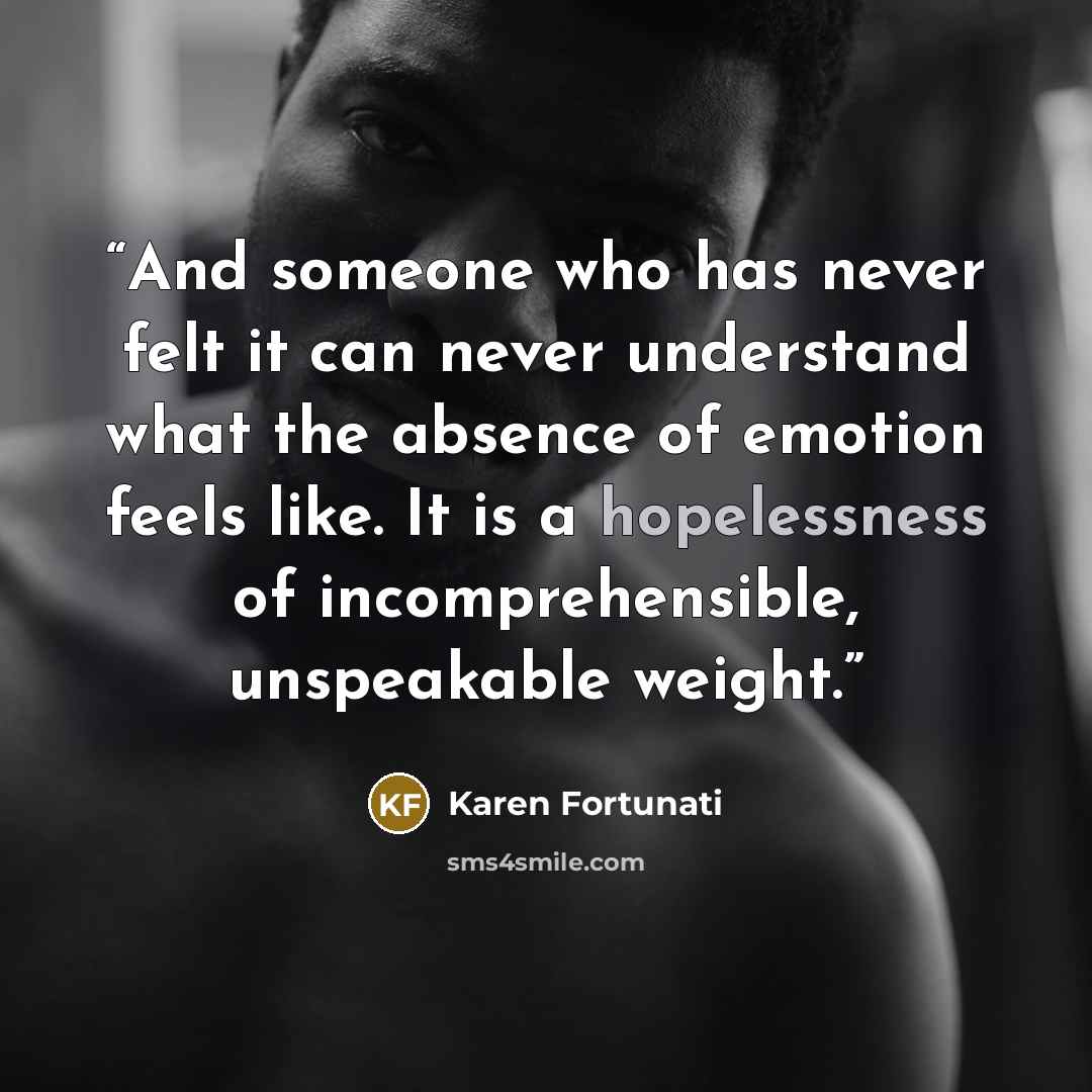 “And someone who has never felt it can never understand what the absence of emotion feels like. It is a hopelessness of incomprehensible, unspeakable weight.” quote by Karen Fortunati