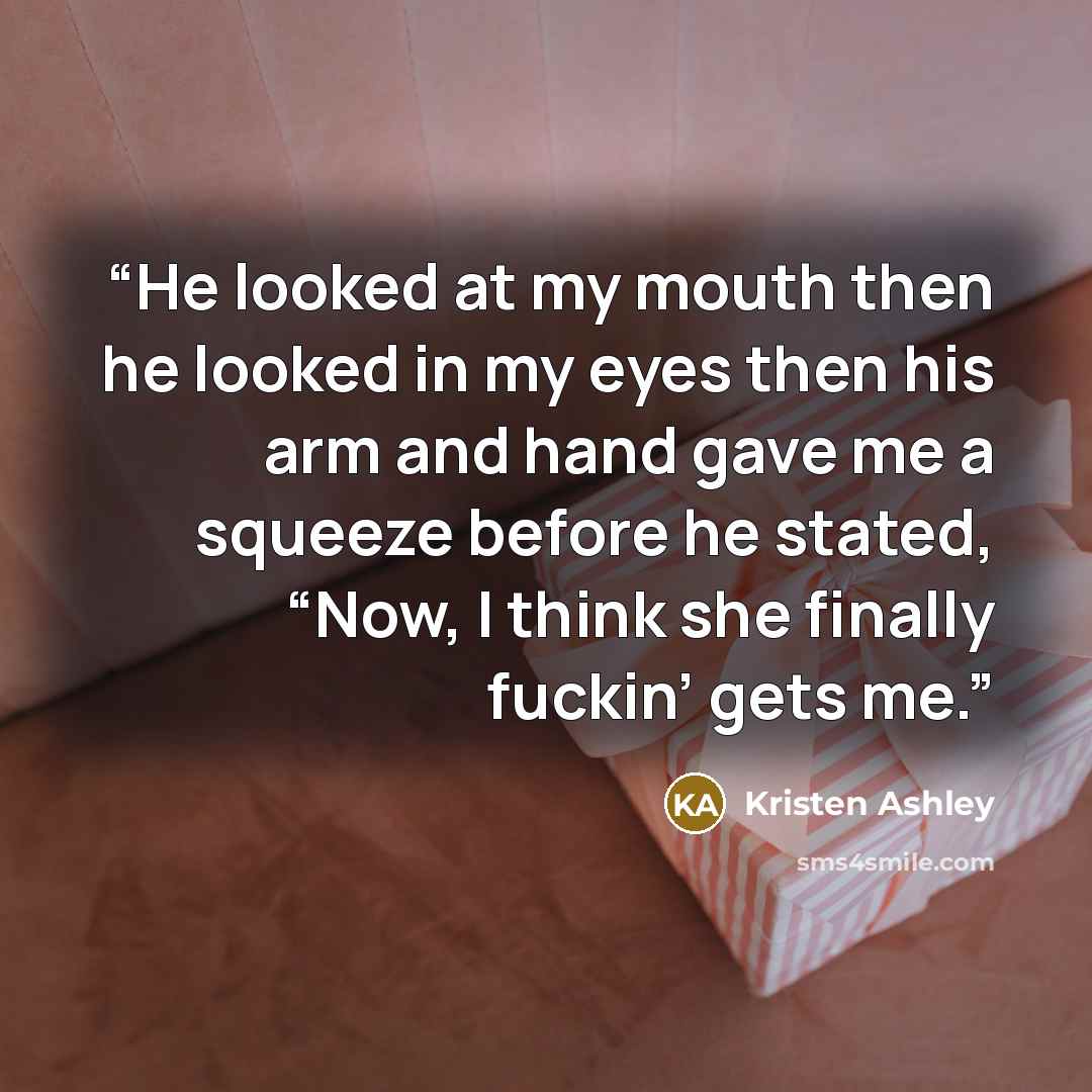 “He looked at my mouth then he looked in my eyes then his arm and hand gave me a squeeze before he stated, “Now, I think she finally fuckin’ gets me.” quote by Kristen Ashley