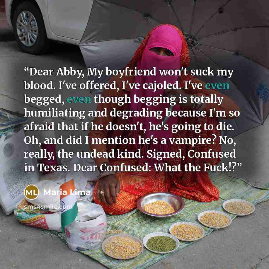 “Dear Abby, My boyfriend won't suck my blood. I've offered, I've cajoled. I've even begged, even though begging is totally humiliating and degrading because I'm so afraid that if he doesn't, he's going to die. Oh, and did I mention he's a vampire? No, really, the undead kind. Signed, Confused in…” quote by Maria Lima