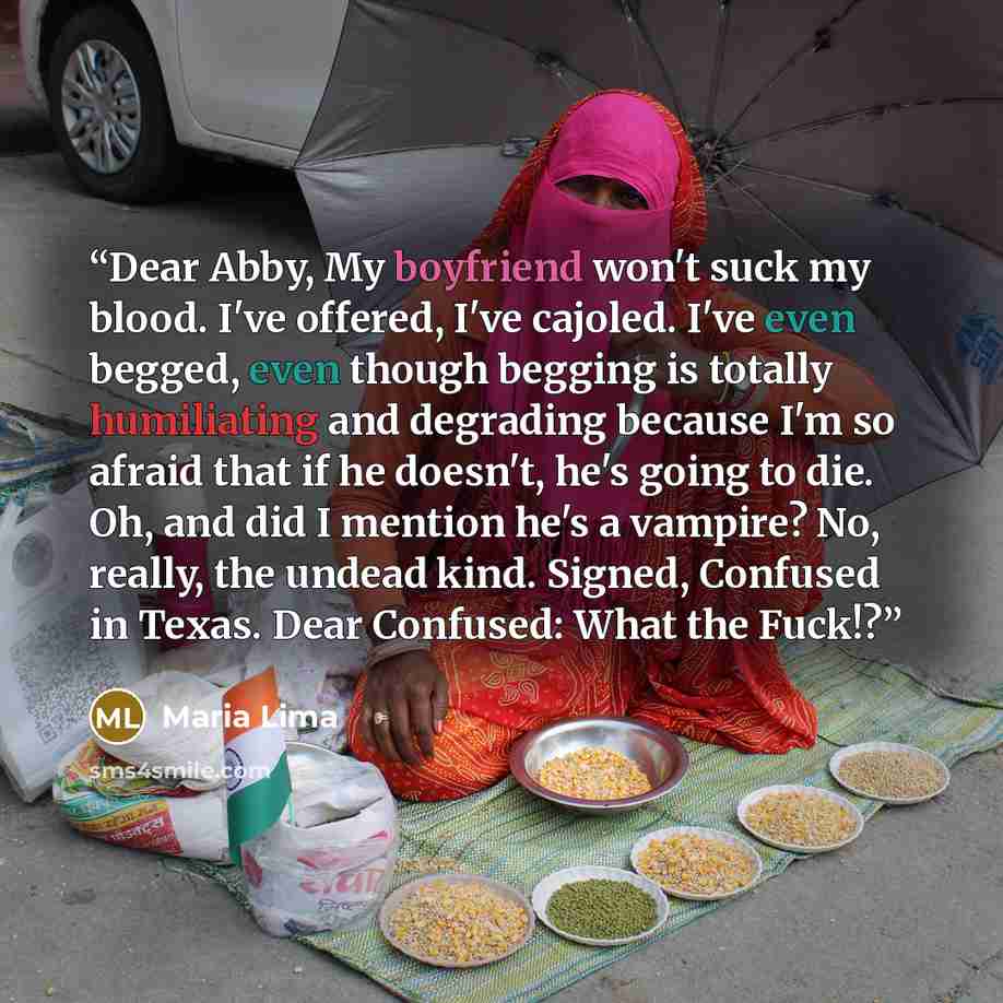 “Dear Abby, My boyfriend won't suck my blood. I've offered, I've cajoled. I've even begged, even though begging is totally humiliating and degrading because I'm so afraid that if he doesn't, he's going to die. Oh, and did I mention he's a vampire? No, really, the undead kind. Signed, Confused in…” quote by Maria Lima