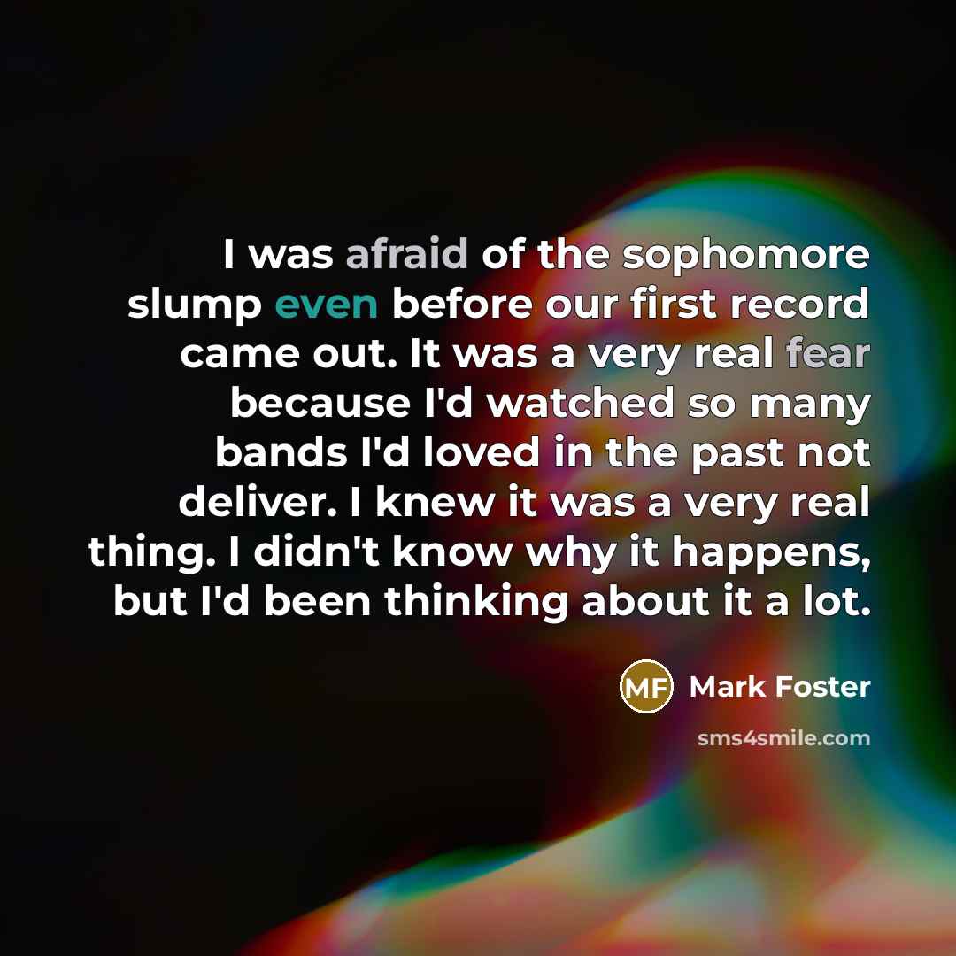 “I was afraid of the sophomore slump even before our first record came out. It was a very real fear because I'd watched so many bands I'd loved in the past not deliver. I knew it was a very real thing. I didn't know why it happens, but I'd been thinking about it a lot.” quote by Mark Foster