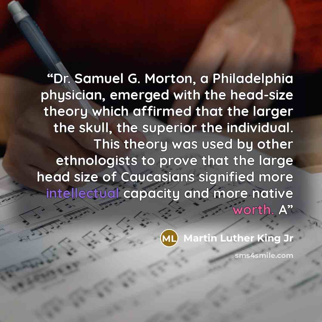 “Dr. Samuel G. Morton, a Philadelphia physician, emerged with the head-size theory which affirmed that the larger the skull, the superior the individual. This theory was used by other ethnologists to prove that the large head size of Caucasians signified more intellectual capacity and more native…” quote by Martin Luther King Jr
