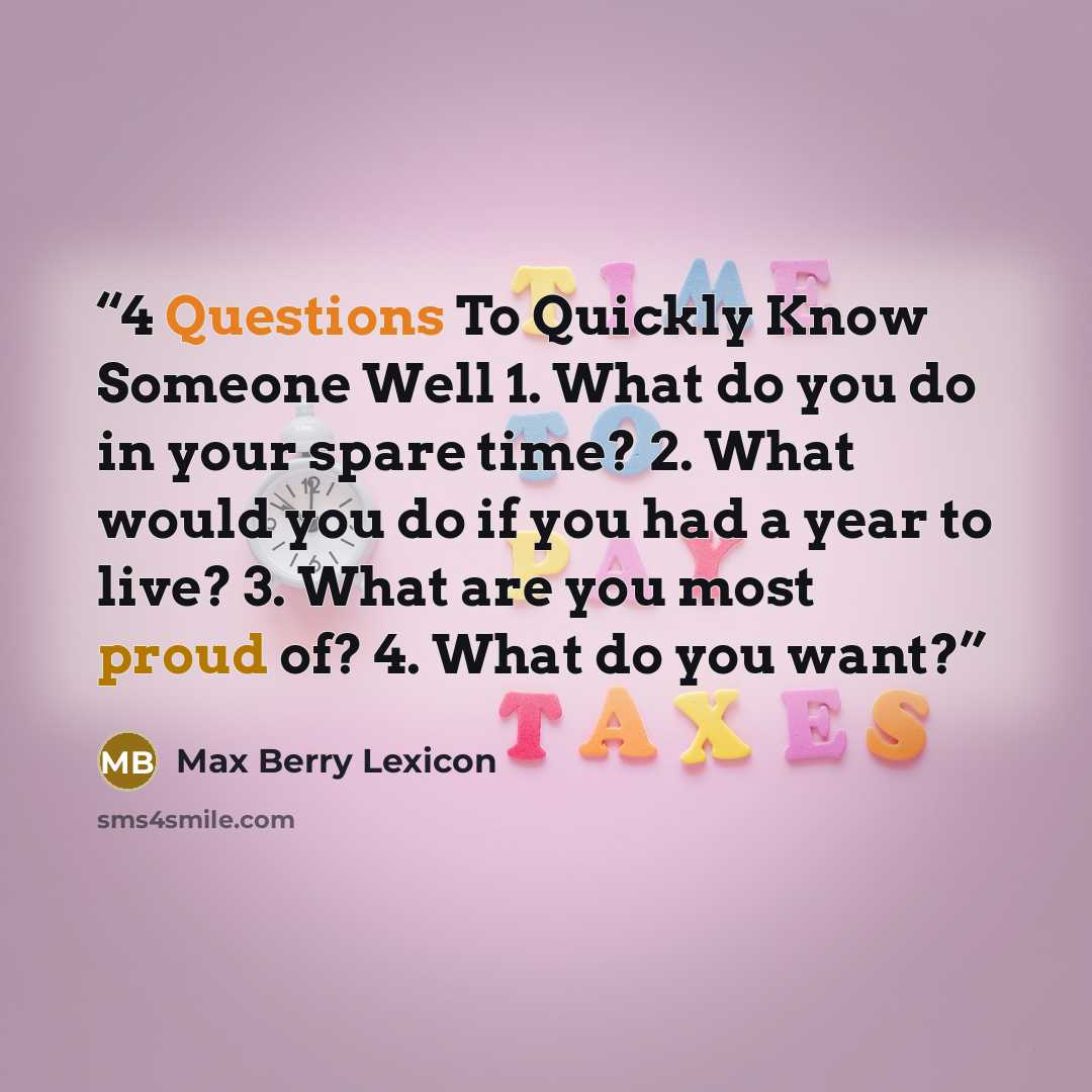“4 Questions To Quickly Know Someone Well 1. What do you do in your spare time? 2. What would you do if you had a year to live? 3. What are you most proud of? 4. What do you want?” quote by Max Berry Lexicon
