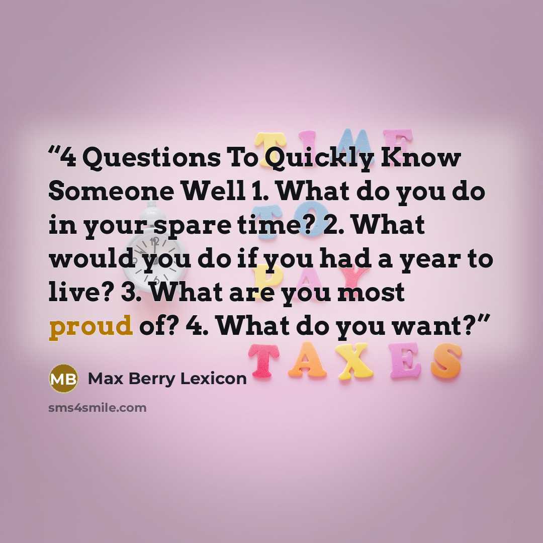 “4 Questions To Quickly Know Someone Well 1. What do you do in your spare time? 2. What would you do if you had a year to live? 3. What are you most proud of? 4. What do you want?” quote by Max Berry Lexicon