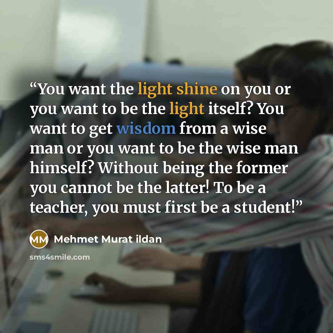 “You want the light shine on you or you want to be the light itself? You want to get wisdom from a wise man or you want to be the wise man himself? Without being the former you cannot be the latter! To be a teacher, you must first be a student!” quote by Mehmet Murat ildan