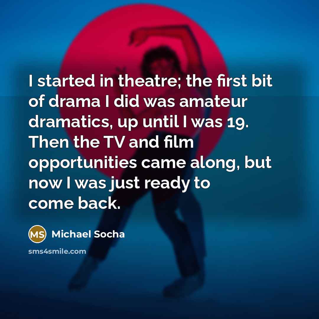 “I started in theatre; the first bit of drama I did was amateur dramatics, up until I was 19. Then the TV and film opportunities came along, but now I was just ready to come back.” quote by Michael Socha