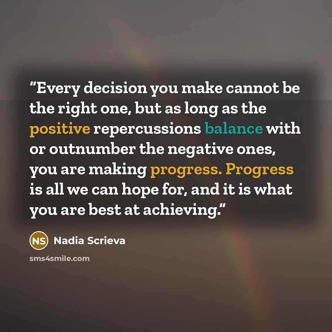 “Every decision you make cannot be the right one, but as long as the positive repercussions balance with or outnumber the negative ones, you are making progress. Progress is all we can hope for, and it is what you are best at achieving.” quote by Nadia Scrieva