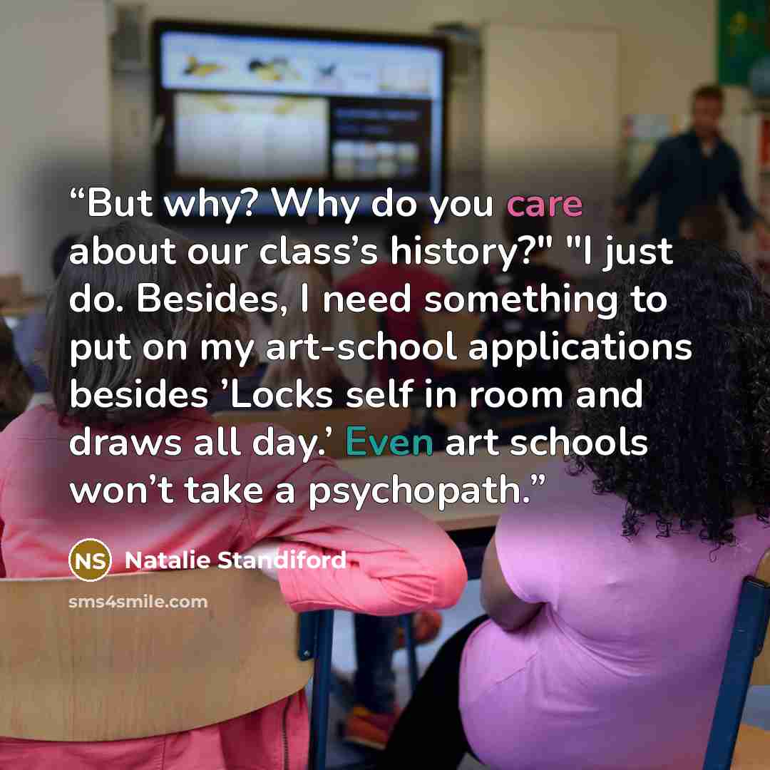 “But why? Why do you care about our class’s history?" "I just do. Besides, I need something to put on my art-school applications besides ’Locks self in room and draws all day.’ Even art schools won’t take a psychopath.” quote by Natalie Standiford