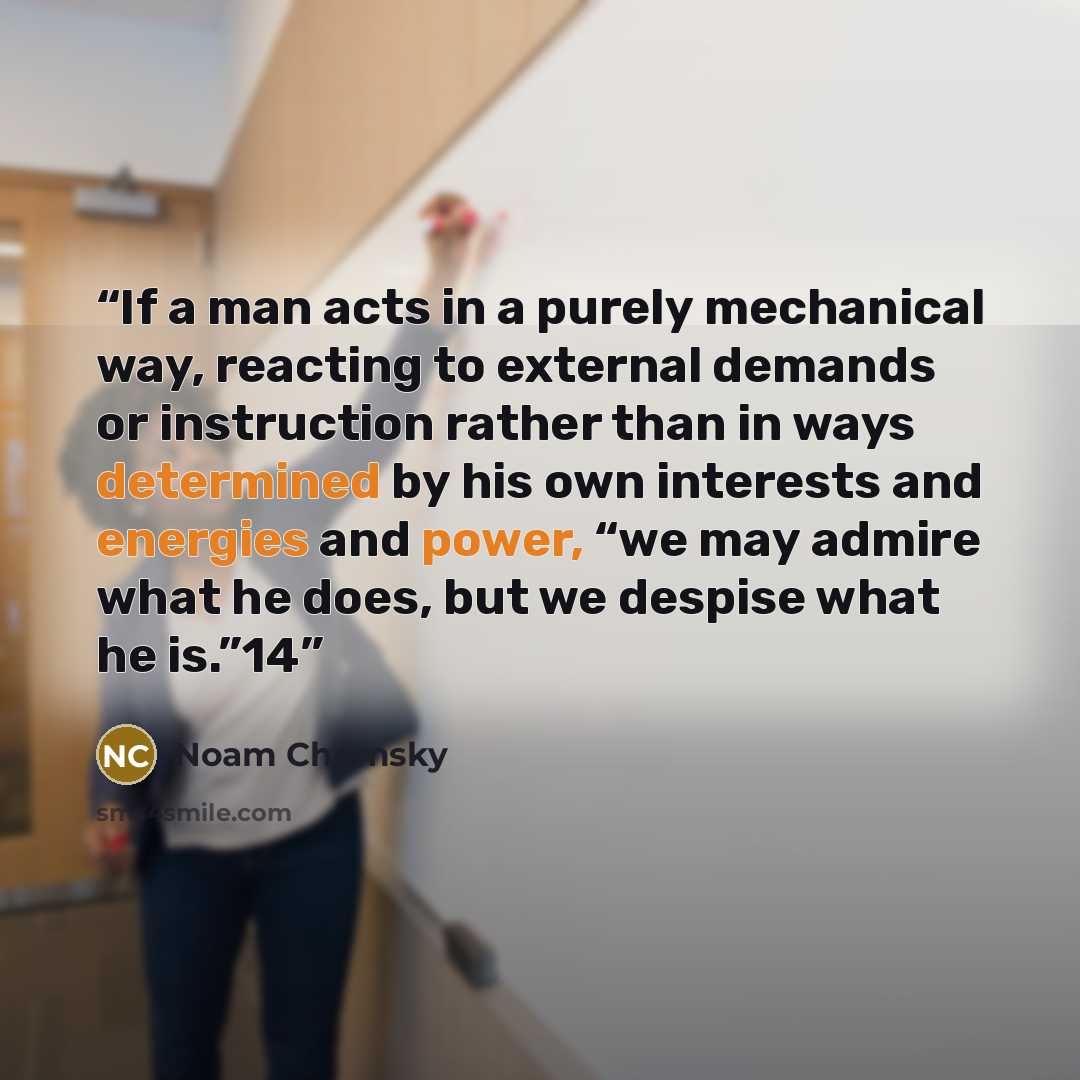 “If a man acts in a purely mechanical way, reacting to external demands or instruction rather than in ways determined by his own interests and energies and power, “we may admire what he does, but we despise what he is.”14” quote by Noam Chomsky
