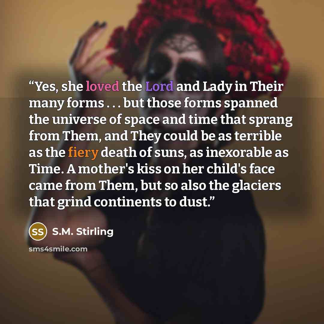“Yes, she loved the Lord and Lady in Their many forms . . . but those forms spanned the universe of space and time that sprang from Them, and They could be as terrible as the fiery death of suns, as inexorable as Time. A mother's kiss on her child's face came from Them, but so also the glaciers…” quote by S.M. Stirling