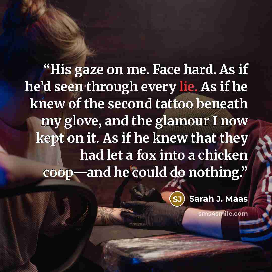 “His gaze on me. Face hard. As if he’d seen through every lie. As if he knew of the second tattoo beneath my glove, and the glamour I now kept on it. As if he knew that they had let a fox into a chicken coop—and he could do nothing.” quote by Sarah J. Maas