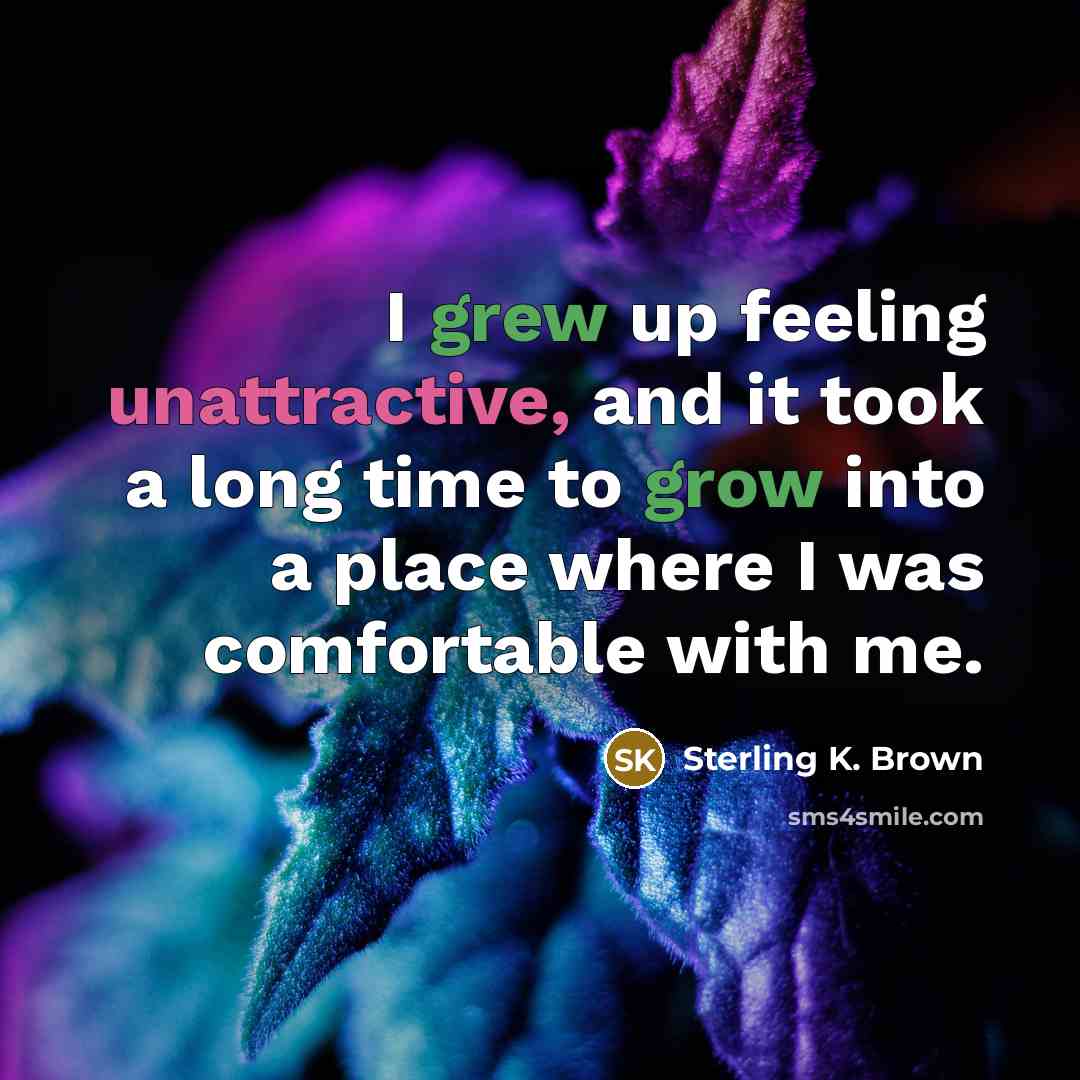 “I grew up feeling unattractive, and it took a long time to grow into a place where I was comfortable with me.” quote by Sterling K. Brown