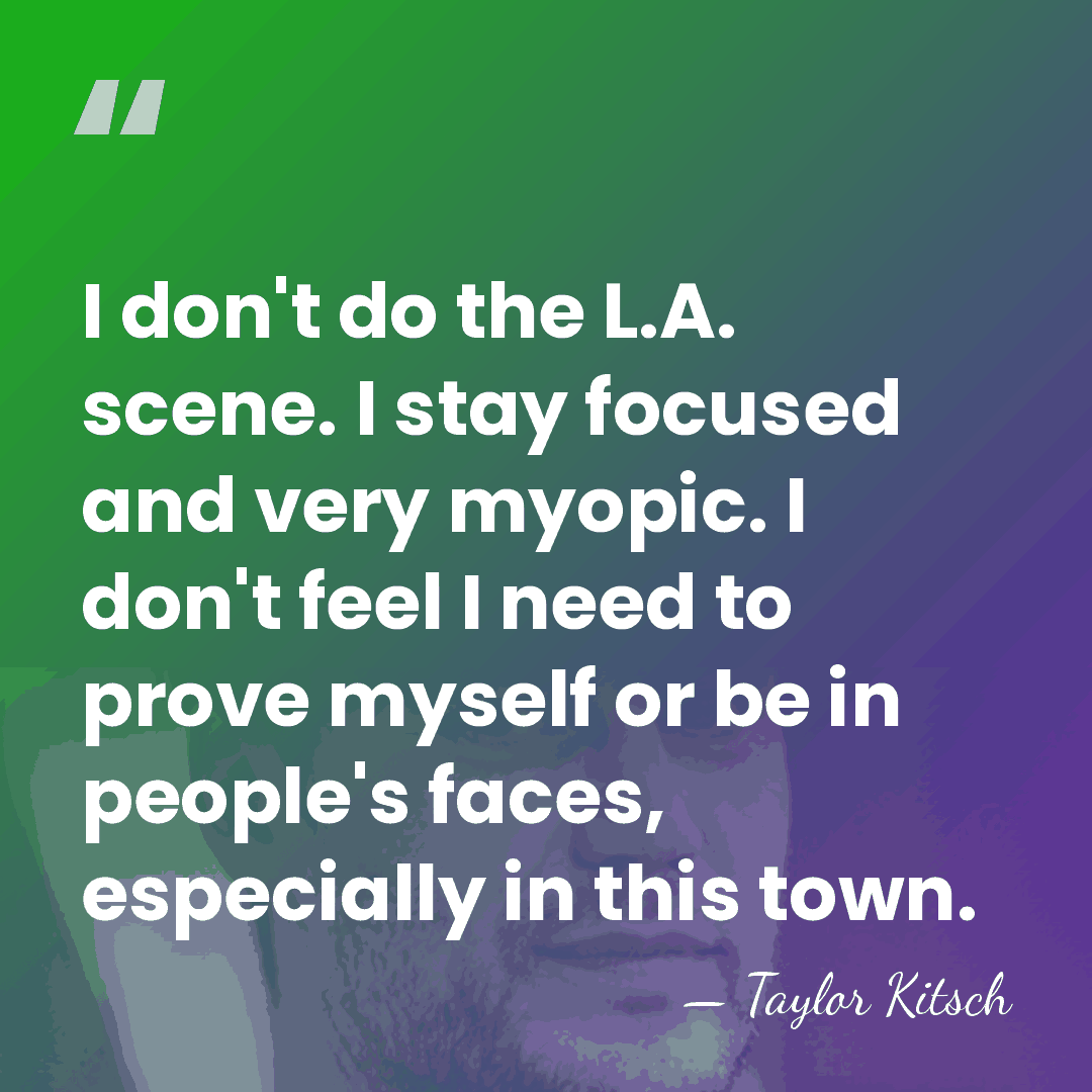 I don't do the L.A. scene. I stay focused and very myopic.&hellip; - Taylor Kitsch