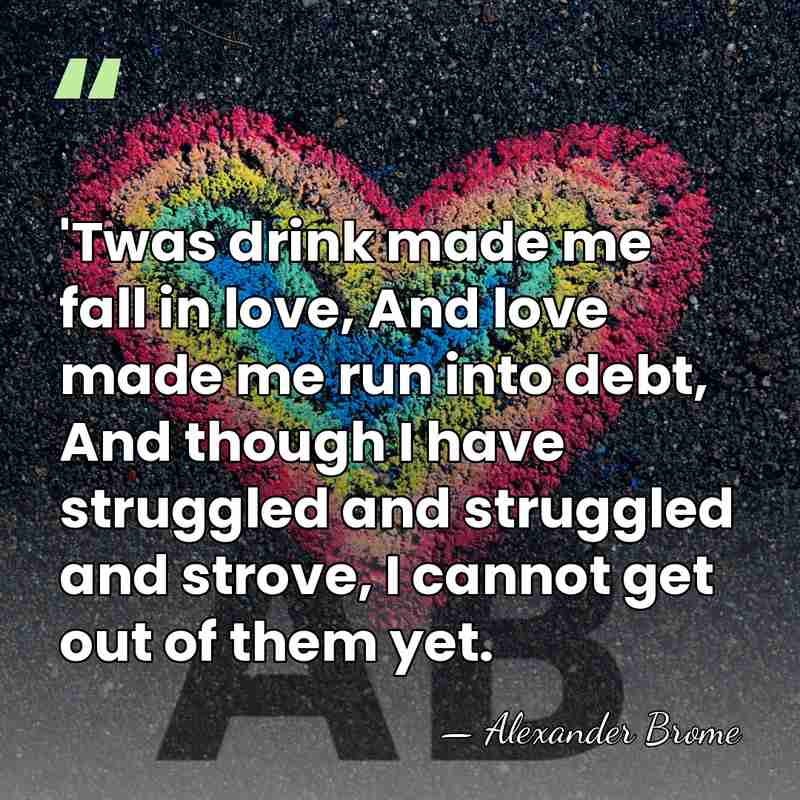 'Twas drink made me fall in love, And love made me run&hellip; - Alexander Brome