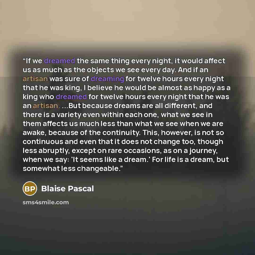 “If we dreamed the same thing every night, it would affect us as much as the objects we see every day. And if an artisan was sure of dreaming for twelve hours every night that he was king, I believe he would be almost as happy as a king who dreamed for twelve hours every night that he was an…” quote by Blaise Pascal