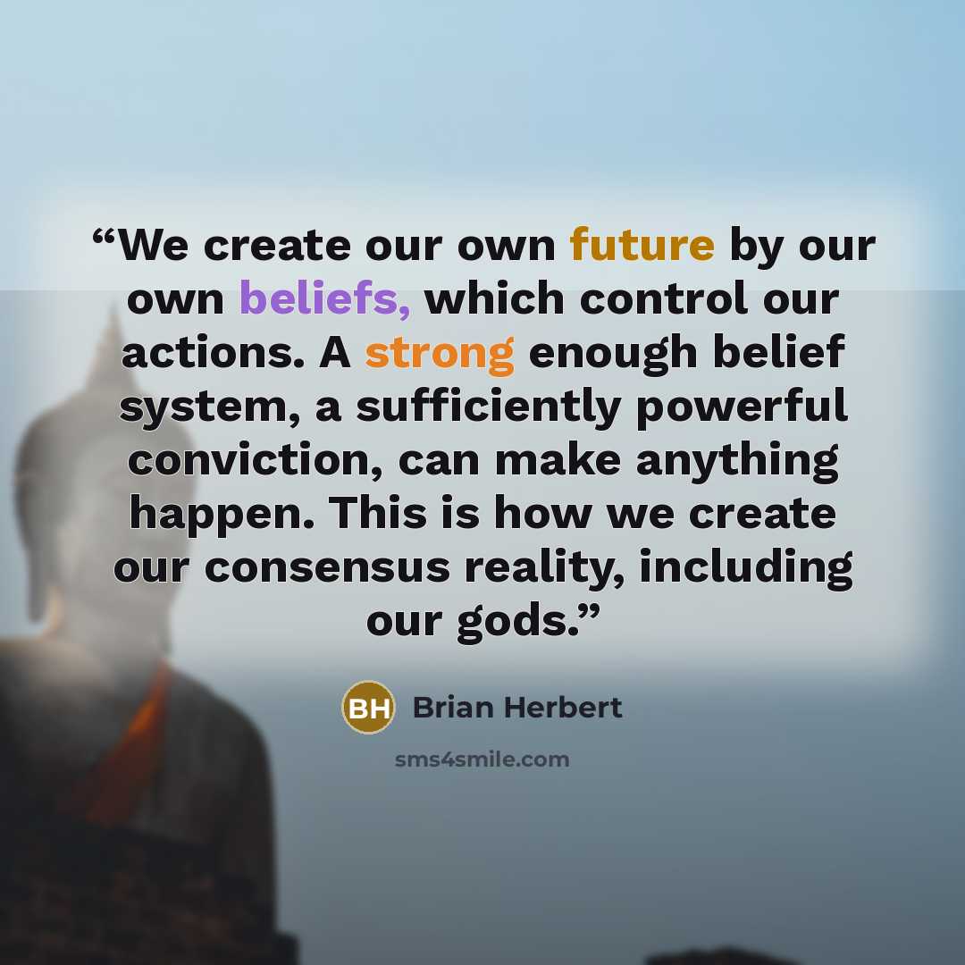 “We create our own future by our own beliefs, which control our actions. A strong enough belief system, a sufficiently powerful conviction, can make anything happen. This is how we create our consensus reality, including our gods.” quote by Brian Herbert