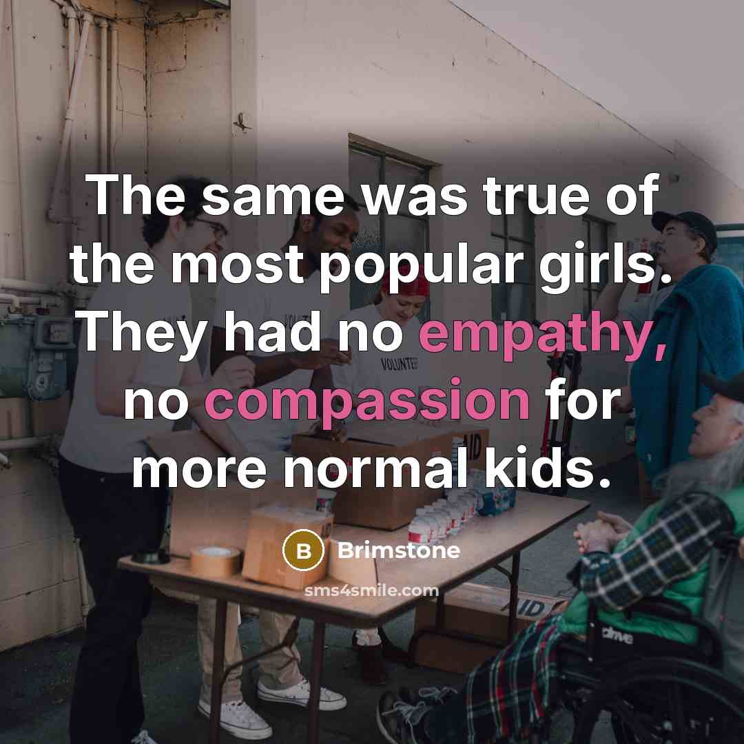 “The same was true of the most popular girls. They had no empathy, no compassion for more normal kids.” quote by Brimstone