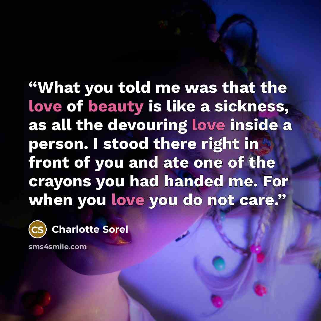 “What you told me was that the love of beauty is like a sickness, as all the devouring love inside a person. I stood there right in front of you and ate one of the crayons you had handed me. For when you love you do not care.” quote by Charlotte Sorel