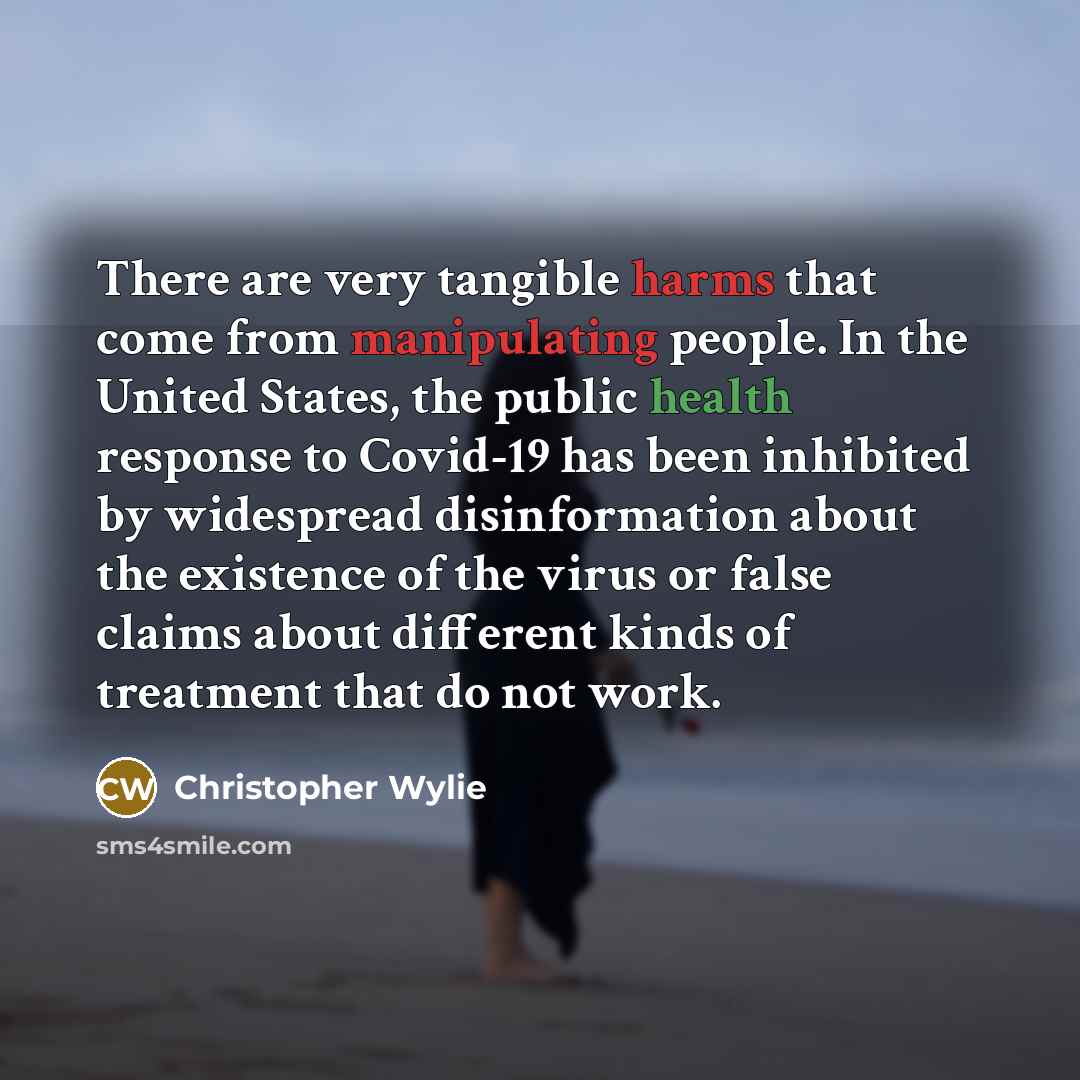 “There are very tangible harms that come from manipulating people. In the United States, the public health response to Covid-19 has been inhibited by widespread disinformation about the existence of the virus or false claims about different kinds of treatment that do not work.” quote by Christopher Wylie